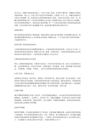 吃不定点，胃酸行动起来就为难了，只好天天疲于应战。本来到午餐时间，胃酸就已经憋足
劲想来助你一臂之力，可是左等右等也等不到食物来，已然到了午后三点，胃酸本来想着可
以放心大胆地睡一觉，结果发觉大量的食物突然涌了进来，不得不仓皇应战。时间一长，胃
酸分泌的规律就全乱了，胃里没有食物时它也分泌，没食物可消化，就只有伤害自己的黏膜 ；
而在没有准备的情况下，突然出现大量的食物，胃一下子没办法组织那么多的消化液来消化
食物，它们会堆积在胃中造成腹胀不适，这就是我们通常说的“消化不良”。

(2)暴饮暴食

刚才的道理也同样适用于暴饮暴食，我们如果好几餐只进少量食物，结果胃酸分泌过多，造
成对碱性黏膜屏障的压力，再突然地大量进食，胃肠道无法一下子分泌出那么多的消化液来 ，
又造成消化不良。

(3)食用难于消化的肉食和甜点

人类的胃肠道适应的是以植物类食物为主、少量肉食的杂食饮食结构，可是近几十年来，人
类的饮食结构突发地改变：餐餐大鱼大肉，蔬菜、水果吃得少，人体的消化道很难在这么短
的时间内全盘转变过来，于是消化道出问题的人才会这么多。

5.预防消化道疾病的灵丹妙药

所以，要预防胃肠道疾病，首要的不是补品，不是多贵多好的进口药，而在于良好的饮食习
惯。它包括规律饮食，定时定点吃饭，不暴饮暴食，多吃蔬菜、水果，适量地摄入肉食及甜
品、辛辣食物，不抽烟，少饮酒……这些才是预防消化道疾病的灵丹妙药。

6.得了胃炎、胃溃疡怎么办

如果伤害已经造成，患有胃炎、胃溃疡，经常胃部不适，那怎么办呢？首先还是那点，良好
的饮食习惯是治疗的前提，否则用再好的药治愈了也容易复发。我们知道胃炎、胃溃疡的发
生是因为我们胃部的黏膜防御屏障和胃酸的力量不均衡导致的：或是胃酸太强了，或是我们
的黏膜防御力量太弱了。所以，我们治疗的一切目的是均衡二者的力量。

(1)减少胃酸

减少胃酸的药物现在市面上有很多，而且药效越来越强大：从以前常用的 H2受体拮抗剂
(H2RA)，如西咪替丁、法莫替丁、雷尼替丁等，到现在抑酸强、作用时间长久的质子泵抑
制剂(PPI)，如奥美拉唑、潘托拉唑等，还可以服用一些碱性的抗酸药，如氢氧化铝或氢氧
化镁及其复方制剂来中和胃酸。

(2)保护胃黏膜

要保护胃黏膜，首先我们要把破坏分子消灭掉，它就是幽门螺旋杆菌，这家伙在我们的阵地
上到处破坏，所以得用抗菌素把它消灭。而且一般来讲，要夫妻俩同时治疗，因为幽门螺旋
杆菌经常通过接吻等亲密接触相互传染——当然对于患有胃病的情圣而言，治疗难度可就大
了，不过既然当了情圣总要付出些代价，不能好事都给占全了！
 