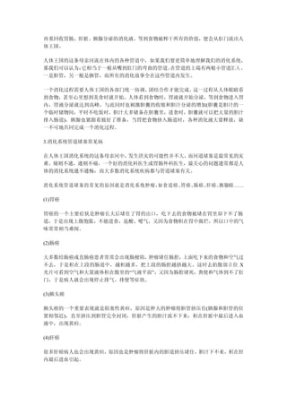 再重回收胃肠、肝脏、胰腺分泌的消化液。等到食物被榨干所有的价值，便会从肛门流出人
体王国。

人体王国的这条母亲河流在体内的各种管道中，如果我们要更简单地理解我们的消化系统，
那我们可以认为：它相当于一根从嘴到肛门的弯曲的管道。在管道的上端有两根小管道汇入 ，
一是胆管，另一根是胰管，而所有的消化故事全在这些管道内发生。

一个消化过程需要人体王国的各部门统一协调、团结合作才能完成。这一过程从人体眼睛看
到食物，甚至心里想到美食时就开始。人体看到食物时，胃液就开始分泌，等到食物进入胃
内，胃液分泌就达到高峰，与此同时也刺激胆囊的收缩和胆汁分泌的增加(胆囊是胆汁的一
个临时储物间，平时不吃饭时，胆汁大多储备在胆囊里，进食时，胆囊就可以把大量的胆汁
排入肠道)，胰腺也紧跟着做好了准备，当胃把食物挤入肠道时，各种消化液大量释放，缺
一不可地共同完成一个消化过程。

3.消化系统管道堵塞常见病

在人体王国消化系统的这条母亲河中，发生洪灾的可能性并不大，而河道堵塞是最常见的灾
难。痛则不通，通则不痛，一个好的消化科医生或胃肠外科医生，最关心的问题通常都是人
体的消化系统通不通畅，而大多数消化系统疾病都与管道堵塞有关。

消化系统管道堵塞的常见的原因就是消化系统肿瘤，如食道癌、胃癌、肠癌、肝癌、胰腺癌……

(1)胃癌

胃癌的一个主要症状是肿瘤长大后堵住了胃的出口，吃下去的食物被堵在胃里却下不了肠
道，于是出现上腹饱胀，不能进食，返酸、嗳气，又因为食物积在胃中腐烂，所以口中的气
味常常相当难闻。

(2)肠癌

大多数结肠癌或直肠癌患者常常会出现肠梗阻，肿瘤堵住肠腔， 上面吃下来的食物和空气过
不去，于是积在上段的肠道中，越积越多，把上段的肠腔越挤越大。这时去拍腹部立位 X
光片可看到空气和大量液体积在腹里的“气液平面”，又因为肠腔堵死，粪便和气体到不了肛
门，于是病人就会出现停止排气、排便等症状。

(3)胰头癌

胰头癌的一个重要表现就是阻塞性黄疸，原因是肿大的肿瘤将胆管挤压住(胰腺和胆管的位
置相邻近)，直至挤压到胆管完全封闭，肝脏产生的胆汁流不下来，积在肝脏中最后进入血
液中，出现黄疸。

(4)肝癌

很多肝癌病人也会出现黄疸，原因也是肿瘤将肝脏内的胆道挤压堵住，胆汁下不来，积在肝
内最后进血引起。
 
