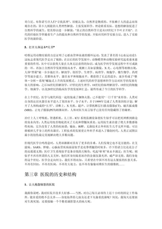 哥白尼、布鲁诺号召人们“寻找真理”，培根认为，自然界是物质的，不依赖于人的意志而客
观存在的；笛卡儿则提倡人类理性解放，主张发展科学，理论联系实际。思想的解放促进了
自然科学的诞生，使其得以进一步解放，“真正的自然科学只是从15世纪下半叶才开始”。古
代的经验医学伴随着生产力的提高和自然科学的发展， 开始应用科学实验方法，进入了实验
医学的新阶段。

5、打开人体这本“天书”
        “  ”

哈维运用动物实验的方法证明了心脏血管和血液的循环运动，   发表了著名的《心血运动论》，
这标志着现代医学走出了娘胎， 在以后的医学发展中， 动物模型和动物实验研究起着愈来愈
重要的作用， 从中可以获得大量在人体无法获得的知识，  成为医学科学发展过程中不可或缺
的一环。再加上自然科学发展到较高水平，观测工具如显微镜、X 光、心电图等相继出现，
人体“黑箱”被一步步地打开，解剖学、组织学、生理学、病理学、细胞学、微生物学、药理
学等逐步建立，其整体水平、器官水平和细胞水平，都获得了长足的进步，逐步形成了“整
体－分析－系统”螺旋式上升的发展模式。上述时代的科学思想和科学方法对医学的发展有
很大的影响，之后16世纪的解剖学，17世纪的生理学，18世纪的病理解剖学，19世纪的细胞
学、细菌学，以及20世纪的临床医学的发展和汇总，最终形成了今日的医学科学。

在上个世纪，医学与现代科技一起组装成了捆绑火箭，已不能用“一日千里”来形容。人类对
自身的认识从器官水平进入了基因水平、分子水平，并于1999年完成了人类基因组计划，解
开了人体构成的“天书”。诊断上，X 光机、超声、计算机断层扫描及摄影(CT)、磁共振成像
(MRI)、正电子摄影(PET)相继问世，人体对医生而言似乎已没有任何隐藏得了的秘密。

治疗上人工呼吸机、肾透析机、人工肝、ICU 系统监测设备使医生似乎可以把死神推到路边
的臭水沟里；人类运用疫苗彻底消灭了天花和脊髓灰质炎，  运用抗生素治愈了绝大多数感染
性疾病，完全改变了人类的疾病谱；输血、麻醉、无菌技术让外科医生几乎无所不能，可以
移植掉几乎身上的所有器官，工程技术的发展更让外科手术进入了微创时代，  人类正试图以
最小的创伤最完美地解决绝大多数问题。

但现代医学自鸣得意时，人类却渐渐对其有了更多的非难，人们发现它也不是万能的，在艾
滋病、SARS、肿瘤、心脑血管疾病面前似乎是花拳绣腿的时候多，许下的诺言比花花公子
的还遥遥无期；医疗卫生系统似乎是条吞钱的大鲸鱼，吃起“虾米”来永不满足；医生呢，则
似乎不再有所谓的人文关怀，他们浑身闪烁着冰冷的金属仪器光泽，威严却无情。我们身处
的这个世纪，医学会走向何方，我们不得而知，只希望在中国不再有这么紧张的医患关系，
不再有回扣，不再有医闹，不再有大处方，也不再有偷偷对准医生的摄像机……


第三章 医院的历史和结构

1、让人抱怨恼怒的医院

我跟你说吧，我对医院并没多大好感——当然，对自己每天必须待上近十小时的固定工作场
所，能喜爱的绝不会太多——身处仙界的七仙女还老下凡偷着洗澡呢！何况，我每天还要面
对生离死别，还要接触一个个憋着满腔怒火的病人呢。
 