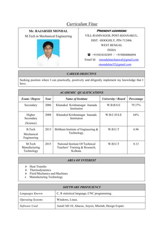 Curriculum Vitae
Mr. RAJARSHI MONDAL
M.Tech in Mechanical Engineering
Present address:
VILL-RAMNAGER, POST-KHANAKUL,
DIST –HOOGHLY, PIN-712406.
WEST BENGAL
INDIA
 +919434102495 / +919804006094
Email Id: rmondalmechanical@gmail.com
rmondalme52@gmail.com
CAREER OBJECTIVE
Seeking position where I can practically, positively and diligently implement my knowledge that I
have.
AREA OF INTEREST
 Heat Transfer
 Thermodynamics
 Fluid Mechanics and Machines
 Manufacturing Technology
ACADEMIC QUALIFICATIONS
Exam / Degree Year Name of Institute University / Board Percentage
Secondary 2006 Khanakul Krishnanagar Jnanada
Institution
W.B.B.S.E 79.37%
Higher
Secondary
(Science)
2008 Khanakul Krishnanagar Jnanada
Institution
W.B.C.H.S.E 64%
B.Tech
Mechanical
Engineering
2013 Birbhum Institute of Engineering &
Technology.
W.B.U.T 6.96
M.Tech
Manufacturing
Technology
2015 National Institute Of Technical
Teachers’ Training & Research,
Kolkata.
W.B.U.T 8.13
SOFTWARE PROFICIENCY
Languages Known C, R statistical language, CNC programming.
Operating Systems Windows, Linux.
Software Used AutoCAD 10, Abacus, Anysis, Minitab, Design Expart.
 