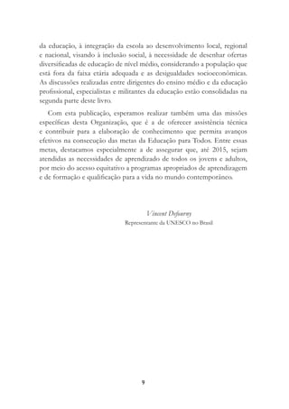 9
da educação, à integração da escola ao desenvolvimento local, regional
e nacional, visando à inclusão social, à necessidade de desenhar ofertas
diversiﬁcadas de educação de nível médio, considerando a população que
está fora da faixa etária adequada e as desigualdades socioeconômicas.
As discussões realizadas entre dirigentes do ensino médio e da educação
proﬁssional, especialistas e militantes da educação estão consolidadas na
segunda parte deste livro.
Com esta publicação, esperamos realizar também uma das missões
especíﬁcas desta Organização, que é a de oferecer assistência técnica
e contribuir para a elaboração de conhecimento que permita avanços
efetivos na consecução das metas da Educação para Todos. Entre essas
metas, destacamos especialmente a de assegurar que, até 2015, sejam
atendidas as necessidades de aprendizado de todos os jovens e adultos,
por meio do acesso equitativo a programas apropriados de aprendizagem
e de formação e qualiﬁcação para a vida no mundo contemporâneo.
Vincent Defourny
Representante da UNESCO no Brasil
 