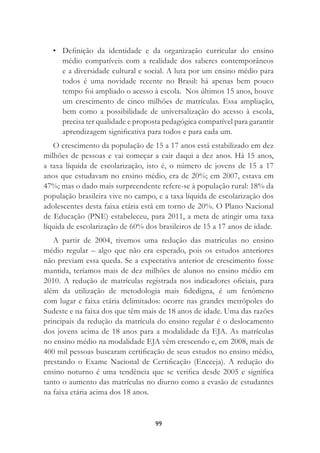 99
• Deﬁnição da identidade e da organização curricular do ensino
médio compatíveis com a realidade dos saberes contemporâneos
e a diversidade cultural e social. A luta por um ensino médio para
todos é uma novidade recente no Brasil: há apenas bem pouco
tempo foi ampliado o acesso à escola. Nos últimos 15 anos, houve
um crescimento de cinco milhões de matrículas. Essa ampliação,
bem como a possibilidade de universalização do acesso à escola,
precisa ter qualidade e proposta pedagógica compatível para garantir
aprendizagem signiﬁcativa para todos e para cada um.
O crescimento da população de 15 a 17 anos está estabilizado em dez
milhões de pessoas e vai começar a cair daqui a dez anos. Há 15 anos,
a taxa líquida de escolarização, isto é, o número de jovens de 15 a 17
anos que estudavam no ensino médio, era de 20%; em 2007, estava em
47%; mas o dado mais surpreendente refere-se à população rural: 18% da
população brasileira vive no campo, e a taxa líquida de escolarização dos
adolescentes desta faixa etária está em torno de 20%. O Plano Nacional
de Educação (PNE) estabeleceu, para 2011, a meta de atingir uma taxa
líquida de escolarização de 60% dos brasileiros de 15 a 17 anos de idade.
A partir de 2004, tivemos uma redução das matrículas no ensino
médio regular – algo que não era esperado, pois os estudos anteriores
não previam essa queda. Se a expectativa anterior de crescimento fosse
mantida, teríamos mais de dez milhões de alunos no ensino médio em
2010. A redução de matrículas registrada nos indicadores oﬁciais, para
além da utilização de metodologia mais ﬁdedigna, é um fenômeno
com lugar e faixa etária delimitados: ocorre nas grandes metrópoles do
Sudeste e na faixa dos que têm mais de 18 anos de idade. Uma das razões
principais da redução da matrícula do ensino regular é o deslocamento
dos jovens acima de 18 anos para a modalidade da EJA. As matrículas
no ensino médio na modalidade EJA vêm crescendo e, em 2008, mais de
400 mil pessoas buscaram certiﬁcação de seus estudos no ensino médio,
prestando o Exame Nacional de Certiﬁcação (Encceja). A redução do
ensino noturno é uma tendência que se veriﬁca desde 2005 e signiﬁca
tanto o aumento das matrículas no diurno como a evasão de estudantes
na faixa etária acima dos 18 anos.
 
