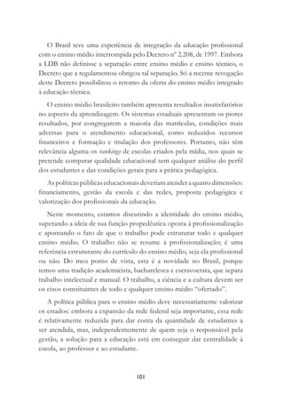 101
O Brasil teve uma experiência de integração da educação proﬁssional
com o ensino médio interrompida pelo Decreto nº 2.208, de 1997. Embora
a LDB não deﬁnisse a separação entre ensino médio e ensino técnico, o
Decreto que a regulamentou obrigou tal separação. Só a recente revogação
deste Decreto possibilitou o retorno da oferta do ensino médio integrado
à educação técnica.
O ensino médio brasileiro também apresenta resultados insatisfatórios
no aspecto da aprendizagem. Os sistemas estaduais apresentam os piores
resultados, por congregarem a maioria das matrículas, condições mais
adversas para o atendimento educacional, como reduzidos recursos
ﬁnanceiros e formação e titulação dos professores. Portanto, não têm
relevância alguma os rankings de escolas criados pela mídia, nos quais se
pretende comparar qualidade educacional sem qualquer análise do perﬁl
dos estudantes e das condições gerais para a prática pedagógica.
Aspolíticaspúblicaseducacionaisdeveriamatenderaquatrodimensões:
ﬁnanciamento, gestão da escola e das redes, proposta pedagógica e
valorização dos proﬁssionais da educação.
Neste momento, estamos discutindo a identidade do ensino médio,
superando a ideia de sua função propedêutica oposta à proﬁssionalização
e apontando o fato de que o trabalho pode estruturar todo e qualquer
ensino médio. O trabalho não se resume à proﬁssionalização; é uma
referência estruturante do currículo do ensino médio, seja ela proﬁssional
ou não. Do meu ponto de vista, esta é a novidade no Brasil, porque
temos uma tradição academicista, bacharelesca e escravocrata, que separa
trabalho intelectual e manual. O trabalho, a ciência e a cultura devem ser
os eixos constituintes de todo e qualquer ensino médio “ofertado”.
A política pública para o ensino médio deve necessariamente valorizar
os estados: embora a expansão da rede federal seja importante, essa rede
é relativamente reduzida para dar conta da quantidade de estudantes a
ser atendida, mas, independentemente de quem seja o responsável pela
gestão, a solução para a educação está em conseguir dar centralidade à
escola, ao professor e ao estudante.
 