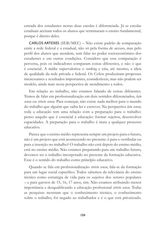 104
entrada dos estudantes nestas duas escolas é diferenciada. Já as escolas
estaduais aceitam todos os alunos que terminaram o ensino fundamental,
porque é direito deles.
CARLOS ARTEXES (SEB/MEC) – Não existe padrão de comparação
entre a rede federal e a estadual, não só pela forma de acesso, mas pelo
perﬁl dos alunos que atendem, sem falar no poder socioeconômico dos
estudantes e em outras condições. Considero que esta comparação é
perversa, pois os indicadores comparam coisas diferentes, e não o que
é essencial. A mídia supervaloriza o ranking e cria, até mesmo, a ideia
de qualidade da rede privada e federal. Os Cefets produziram propostas
interessantes e resultados importantes, consideráveis, mas não podem ser
modelo, ainda mais nesta perspectiva de atendimento a todos.
Em relação ao trabalho, não estamos falando de coisas diferentes.
Temos de falar em proﬁssionalização em dois sentidos diferenciados, lato
sensu ou stricto sensu. Para começar, não existe nada melhor para o mundo
do trabalho que alguém que saiba ler e escrever. Na perspectiva lato sensu,
toda a educação tem uma relação com a preparação para o trabalho:
penso naquilo que é essencial à educação: formar sujeitos, desenvolver
capacidades. A preparação para o trabalho é inata a qualquer processo
educativo.
Parece que o ensino médio representa sempre um projeto para o futuro,
não é um projeto que está acontecendo no presente: é para o vestibular ou
para a inserção no trabalho? O trabalho não está depois do ensino médio,
está no ensino médio. Não estamos preparando para um trabalho futuro,
devemos ter o trabalho incorporado no presente da formação educativa.
Esse é o sentido do trabalho como princípio educativo.
Quando se fala em proﬁssionalização stricto sensu, fala-se da formação
para um lugar social especíﬁco. Todos sabemos da relevância do ensino
técnico como estratégia de vida para os sujeitos dos setores populares
– e para garotos de 15, 16, 17 anos, sim. Não estamos atribuindo menor
importância e desqualiﬁcando a educação proﬁssional stricto sensu. Todas
as pesquisas mostram que o conhecimento técnico, o conhecimento
sobre o trabalho, foi negado ao trabalhador e é o que está privatizado.
 