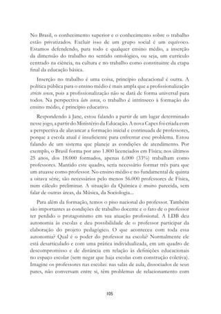 105
No Brasil, o conhecimento superior e o conhecimento sobre o trabalho
estão privatizados. Excluir isso de um grupo social é um equívoco.
Estamos defendendo, para todo e qualquer ensino médio, a inserção
da dimensão do trabalho no sentido ontológico, ou seja, um currículo
centrado na ciência, na cultura e no trabalho como constituinte da etapa
ﬁnal da educação básica.
Inserção no trabalho é uma coisa, princípio educacional é outra. A
política pública para o ensino médio é mais ampla que a proﬁssionalização
stricto sensu, pois a proﬁssionalização não se dará de forma universal para
todos. Na perspectiva lato sensu, o trabalho é intrínseco à formação do
ensino médio, é princípio educativo.
Respondendo à Jane, estou falando a partir de um lugar determinado
nesse jogo, a partir do Ministério da Educação. A nova Capes foi criada com
a perspectiva de alavancar a formação inicial e continuada de professores,
porque a escola atual é insuﬁciente para enfrentar esse problema. Estou
falando de um sistema que planeje as condições de atendimento. Por
exemplo, o Brasil forma por ano 1.800 licenciados em Física; nos últimos
25 anos, dos 18.000 formados, apenas 6.000 (33%) trabalham como
professores. Mantido este quadro, seria necessário formar três para que
um atuasse como professor. No ensino médio e no fundamental de quinta
a oitava série, são necessários pelo menos 56.000 professores de Física,
num cálculo preliminar. A situação da Química é muito parecida, sem
falar de outras áreas, da Música, da Sociologia...
Para além da formação, temos o piso nacional do professor. Também
são importantes as condições de trabalho docente e o fato de o professor
ter perdido o protagonismo em sua atuação proﬁssional. A LDB deu
autonomia às escolas e deu possibilidade de o professor participar da
elaboração do projeto pedagógico. O que aconteceu com toda essa
autonomia? Qual é o poder do professor na escola? Normalmente ele
está desarticulado e com uma prática individualizada, em um quadro de
descompromisso e de distância em relação às deﬁnições educacionais
no espaço escolar (sem negar que haja escolas com construção coletiva).
Imagine os professores nas escolas: nas salas de aula, dissociados de seus
pares, não conversam entre si, têm problemas de relacionamento com
 