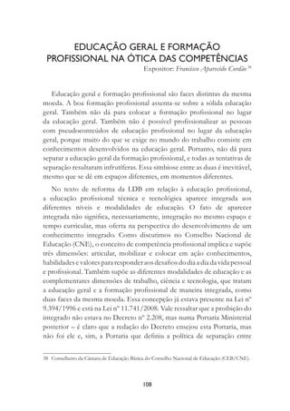 108
EDUCAÇÃO GERAL E FORMAÇÃO
PROFISSIONAL NA ÓTICA DAS COMPETÊNCIAS
Expositor: Francisco Aparecido Cordão 38
Educação geral e formação proﬁssional são faces distintas da mesma
moeda. A boa formação proﬁssional assenta-se sobre a sólida educação
geral. Também não dá para colocar a formação proﬁssional no lugar
da educação geral. Também não é possível proﬁssionalizar as pessoas
com pseudoconteúdos de educação proﬁssional no lugar da educação
geral, porque muito do que se exige no mundo do trabalho consiste em
conhecimentos desenvolvidos na educação geral. Portanto, não dá para
separar a educação geral da formação proﬁssional, e todas as tentativas de
separação resultaram infrutíferas. Essa simbiose entre as duas é inevitável,
mesmo que se dê em espaços diferentes, em momentos diferentes.
No texto de reforma da LDB em relação à educação proﬁssional,
a educação proﬁssional técnica e tecnológica aparece integrada aos
diferentes níveis e modalidades de educação. O fato de aparecer
integrada não signiﬁca, necessariamente, integração no mesmo espaço e
tempo curricular, mas oferta na perspectiva do desenvolvimento de um
conhecimento integrado. Como discutimos no Conselho Nacional de
Educação (CNE), o conceito de competência proﬁssional implica e supõe
três dimensões: articular, mobilizar e colocar em ação conhecimentos,
habilidadesevalorespararesponderaosdesaﬁosdodiaadiadavidapessoal
e proﬁssional. Também supõe as diferentes modalidades de educação e as
complementares dimensões de trabalho, ciência e tecnologia, que tratam
a educação geral e a formação proﬁssional de maneira integrada, como
duas faces da mesma moeda. Essa concepção já estava presente na Lei nº
9.394/1996 e está na Lei nº 11.741/2008. Vale ressaltar que a proibição do
integrado não estava no Decreto nº 2.208, mas numa Portaria Ministerial
posterior – é claro que a redação do Decreto ensejou esta Portaria, mas
não foi ele e, sim, a Portaria que deﬁniu a política de separação entre
38 Conselheiro da Câmara de Educação Básica do Conselho Nacional de Educação (CEB/CNE).
 