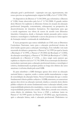 109
educação geral e proﬁssional – separação esta que, rigorosamente, não
estava prevista na regulamentação original da LDB, a Lei nº 9.394/1996.
Os dispositivos do Decreto nº 5.154/2004, que reformulou o Decreto
nº 2.208, foram absorvidos pela Lei nº 11.741/2008. O grande mérito
deste Decreto foi explicitar as diferentes formas de atuação da educação
proﬁssional (integrada, concomitante, subsequente) na perspectiva de
desenvolvimento de itinerários formativos. Foi importante para que
a escola organizasse sua oferta de cursos de acordo com diferentes
itinerários formativos, desde a formação inicial, passando pelos cursos
técnicos e tecnológicos e facilitando o acesso das pessoas às várias opções
de formação inicial e continuada de trabalhadores.
É nessa perspectiva que temos trabalhado no CNE com as Diretrizes
Curriculares Nacionais, tanto para a educação proﬁssional técnica de
nível médio quanto para a educação tecnológica. Este trabalho vem num
crescendo de debates e propostas: o Parecer nº 16/1999 (no qual se baseia
a Resolução nº 4/1999), o Parecer nº 29/2002 (da Resolução nº 3/2002,
da educação tecnológica), o Parecer nº 39/2004 (da Resolução nº 1/2005,
atualizando já o Decreto nº 5.154)... e deve surgir outro parecer que
explicita os objetivos da Lei nº 11.741/2008. Essa construção de diretrizes
curriculares nacionais para a educação proﬁssional técnica e tecnológica é
coletiva, fundamentada na própria prática ao longo dos últimos dez anos
anteriores à reforma ditada pela atual LDB.
Só para relembrar: a LBD distingue apenas dois níveis na educação
nacional básica e superior, sendo o ensino médio marcadamente a etapa
de consolidação da educação básica. Nossa Constituição diz que o ensino
fundamental é direito público subjetivo. A LDB, entretanto, ao caracterizar
apenas dois níveis na educação nacional, sinaliza a extensão deste direito
público subjetivo do ensino fundamental rumo à educação infantil, como
responsabilidade primeira dos municípios, e rumo ao ensino médio, como
responsabilidade primeira dos estados. Além disso, estende esse conceito,
como direito de cidadania. Isso levou o CNE a reaﬁrmar (tanto no
Parecer nº 16/1999 quanto no Parecer nº 29/2002) que, rigorosamente,
após a educação básica, tudo é educação proﬁssional. Poderíamos ter
 