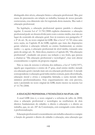 110
distinguido dois níveis, educação básica e educação proﬁssional. Mas, por
causa do preconceito em relação ao trabalho, herança de nosso passado
escravocrata, essa dimensão não foi registrada desta maneira. Mas tudo é
educação proﬁssional.
Na legislação, a educação proﬁssional aparece paralela à educação
regular. A recente Lei nº 11.741/2008 explicita claramente: a educação
proﬁssional pode ser desenvolvida junto com o ensino médio, mas não no
lugar do conteúdo de educação geral. Isso já constava nos parágrafos 2º
e 4º do art. 36, no texto original da LDB. Mas a Lei nº 11.741 criou uma
nova seção, no Capítulo II da LDB, capítulo que trata das disposições
gerais relativas à educação infantil, ao ensino fundamental, ao ensino
médio – e, agora, à educação proﬁssional de nível médio, tomando uma
parte do antigo art. 36. Além disso, manteve o Capítulo III, “Da educação
proﬁssional”, mudando um pouco sua redação e seu título, que passou
a chamar-se “Da educação proﬁssional e tecnológica”, mas sem alterar
essencialmente o espírito da proposta original.
Não se trata de retorno à reforma dos militares, a Lei nº 5.692/1971,
aquela que esquartejou o ensino de 2º grau, atual ensino médio: metade
era educação geral e metade mais um era educação proﬁssional. A metade
correspondente à educação geral tinha núcleo comum, parte diversiﬁcada,
educação moral e cívica e companhia limitada; a outra metade tinha
mínimos proﬁssionalizantes. Este esquartejamento não está previsto,
nem é permitido no texto original da LDB, muito menos na recente Lei
nº 11.741/2008.
A EDUCAÇÃO PROFISSIONAL E TECNOLÓGICA NA ATUAL LDB
A atual LDB (isto é, o texto original e a reforma de julho de 2008)
situa a educação proﬁssional e tecnológica na conﬂuência de dois
direitos fundamentais do cidadão: o direito à educação e o direito ao
trabalho, que, no art. 247 da Constituição, está consignado como direito
à proﬁssionalização.
Educaçãoproﬁssionaléessencialmenteumtrabalhoeducativoecumpre
a função de garantir o direito do cidadão à educação, uma educação que
 