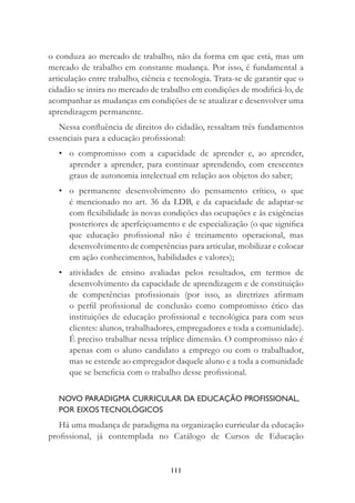 111
o conduza ao mercado de trabalho, não da forma em que está, mas um
mercado de trabalho em constante mudança. Por isso, é fundamental a
articulação entre trabalho, ciência e tecnologia. Trata-se de garantir que o
cidadão se insira no mercado de trabalho em condições de modiﬁcá-lo, de
acompanhar as mudanças em condições de se atualizar e desenvolver uma
aprendizagem permanente.
Nessa conﬂuência de direitos do cidadão, ressaltam três fundamentos
essenciais para a educação proﬁssional:
• o compromisso com a capacidade de aprender e, ao aprender,
aprender a aprender, para continuar aprendendo, com crescentes
graus de autonomia intelectual em relação aos objetos do saber;
• o permanente desenvolvimento do pensamento crítico, o que
é mencionado no art. 36 da LDB, e da capacidade de adaptar-se
com ﬂexibilidade às novas condições das ocupações e às exigências
posteriores de aperfeiçoamento e de especialização (o que signiﬁca
que educação proﬁssional não é treinamento operacional, mas
desenvolvimento de competências para articular, mobilizar e colocar
em ação conhecimentos, habilidades e valores);
• atividades de ensino avaliadas pelos resultados, em termos de
desenvolvimento da capacidade de aprendizagem e de constituição
de competências proﬁssionais (por isso, as diretrizes aﬁrmam
o perﬁl proﬁssional de conclusão como compromisso ético das
instituições de educação proﬁssional e tecnológica para com seus
clientes: alunos, trabalhadores, empregadores e toda a comunidade).
É preciso trabalhar nessa tríplice dimensão. O compromisso não é
apenas com o aluno candidato a emprego ou com o trabalhador,
mas se estende ao empregador daquele aluno e a toda a comunidade
que se beneﬁcia com o trabalho desse proﬁssional.
NOVO PARADIGMA CURRICULAR DA EDUCAÇÃO PROFISSIONAL,
POR EIXOS TECNOLÓGICOS
Há uma mudança de paradigma na organização curricular da educação
proﬁssional, já contemplada no Catálogo de Cursos de Educação
 