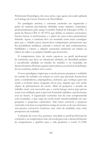 112
Proﬁssional Tecnológica, três anos atrás, e que agora está sendo aplicada
ao Catálogo de Cursos Técnicos de Nível Médio.
No paradigma anterior, a estrutura curricular era organizada a
partir de matérias previamente deﬁnidas como mínimos curriculares
proﬁssionalizantes pelo antigo Conselho Federal de Educação (CFE). A
partir do Parecer CFE nº 45/1972, que deﬁnia os míninos curriculares,
bastava buscar os proﬁssionais, e o plano de curso estava praticamente
deﬁnido. Agora, o currículo deve ser assumido como meio estratégico
para que o cidadão possa desenvolver competências proﬁssionais que
lhe possibilitem mobilizar, articular e colocar em ação conhecimentos,
habilidades e valores, e adquirir autonomia intelectual em relação ao
objeto do saber e ao próprio trabalho que desenvolve.
O compromisso ético da escola ancora-se no perﬁl proﬁssional
de conclusão, que deve ser claramente deﬁnido, ter identidade própria
e reconhecida utilidade no mundo do trabalho e na sociedade em
desenvolvimento. Portanto, quanto maior clareza a escola tiver na deﬁnição
do seu currículo, melhor será o curso.
O novo paradigma exigirá que a escola procure pesquisar a realidade
do mundo do trabalho em relação ao curso que pretende desenvolver
junto a trabalhadores, empregadores, cientistas, que veriﬁque qual vem
sendo a evolução dessa ocupação, dessa área, daquilo que está sendo
objeto de planejamento da escola. Além de pesquisar o mundo do
trabalho atual, será necessário que a escola busque meios para prever
como essa realidade, para a qual está formando cidadãos e proﬁssionais,
será no futuro. A organização curricular tem de estar comprometida
com resultados, o que exige da escola maior intencionalidade em suas
pesquisas e propostas curriculares. Não basta construir a proposta
curricular com base na experiência antiga da escola ou de seus docentes;
será preciso construí-la conforme uma visão da realidade, uma visão
prospectiva da realidade.
A duração do curso ﬁca, portanto, vinculada ao perﬁl proﬁssional de
conclusão e ao compromisso ético da escola para com o desenvolvimento
de competências e aptidões para a vida produtiva e social. O CNE
 