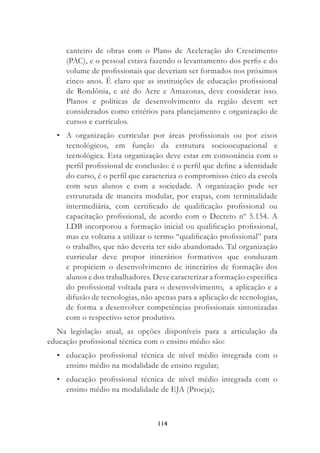 114
canteiro de obras com o Plano de Aceleração do Crescimento
(PAC), e o pessoal estava fazendo o levantamento dos perﬁs e do
volume de proﬁssionais que deveriam ser formados nos próximos
cinco anos. É claro que as instituições de educação proﬁssional
de Rondônia, e até do Acre e Amazonas, deve considerar isso.
Planos e políticas de desenvolvimento da região devem ser
considerados como critérios para planejamento e organização de
cursos e currículos.
• A organização curricular por áreas proﬁssionais ou por eixos
tecnológicos, em função da estrutura socioocupacional e
tecnológica. Esta organização deve estar em consonância com o
perﬁl proﬁssional de conclusão: é o perﬁl que deﬁne a identidade
do curso, é o perﬁl que caracteriza o compromisso ético da escola
com seus alunos e com a sociedade. A organização pode ser
estruturada de maneira modular, por etapas, com terminalidade
intermediária, com certiﬁcado de qualiﬁcação proﬁssional ou
capacitação proﬁssional, de acordo com o Decreto nº 5.154. A
LDB incorporou a formação inicial ou qualiﬁcação proﬁssional,
mas eu voltaria a utilizar o termo “qualiﬁcação proﬁssional” para
o trabalho, que não deveria ter sido abandonado. Tal organização
curricular deve propor itinerários formativos que conduzam
e propiciem o desenvolvimento de itinerários de formação dos
alunos e dos trabalhadores. Deve caracterizar a formação especíﬁca
do proﬁssional voltada para o desenvolvimento, a aplicação e a
difusão de tecnologias, não apenas para a aplicação de tecnologias,
de forma a desenvolver competências proﬁssionais sintonizadas
com o respectivo setor produtivo.
Na legislação atual, as opções disponíveis para a articulação da
educação proﬁssional técnica com o ensino médio são:
• educação proﬁssional técnica de nível médio integrada com o
ensino médio na modalidade de ensino regular;
• educação proﬁssional técnica de nível médio integrada com o
ensino médio na modalidade de EJA (Proeja);
 