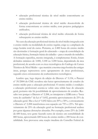 115
• educação proﬁssional técnica de nível médio concomitante ao
ensino médio;
• educação proﬁssional técnica de nível médio desenvolvida de
forma concomitante ao ensino médio, com projetos pedagógicos
uniﬁcados;
• educação proﬁssional técnica de nível médio oferecida de forma
subsequente ao ensino médio.
No caso da educação proﬁssional técnica de nível médio integrada com
o ensino médio na modalidade de ensino regular, exige-se a ampliação da
carga horária total do curso. Portanto, as 2.400 horas do ensino médio
são destinadas à formação geral do educando – etapa de consolidação da
educação básica, formação básica do cidadão – para o mundo do trabalho.
A formação especíﬁca, mesmo integrada, é complementar. Então, foram
deﬁnidos mínimos de 3.000, 3.100 ou 3.200 horas, dependendo da área
proﬁssional, de acordo com os eixos tecnológicos do Catálogo de Cursos
Técnicos de Nível Médio – que mantém a mesma carga horária das antigas
áreas, porque representou certo agrupamento de áreas proﬁssionais,
segundo eixos estruturantes de conhecimentos tecnológicos.
Lembro que, logo depois da edição do Decreto nº 5.154, o Parecer
nº 39/2004 do CNE ressaltou não haver aproveitamento de estudos do
ensino médio para a educação proﬁssional. O ensino médio é condição:
a educação proﬁssional assenta-se sobre uma sólida base de educação
geral, portanto não há possibilidade de aproveitamento de estudos. Res-
salto isso porque o Decreto nº 2.208, ao interpretar a LDB com a “boca
torta do cachimbo” da Lei nº 5.692, permitia aproveitamento de 25% da
educação geral. Mas a Lei nº 5.692 falava em 50% e 50%, e erroneamente
o Decreto nº 2.208 transformou essa equação em 75% e 25%. Tal apro-
veitamento de 25% da educação geral na formação proﬁssional acabou
por gerar algumas distorções absurdas. Por exemplo, como 25% de 2.400
dá 600 horas, teve gente fazendo curso de técnico em contabilidade de
800 horas, aproveitando 600 horas do ensino médio e 200 horas de con-
tabilidade. Isso provocou uma reação imediata do Conselho Federal de
 