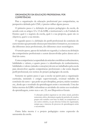 117
ORGANIZAÇÃO DA EDUCAÇÃO PROFISSIONAL POR
COMPETÊNCIAS
Para a organização da educação proﬁssional por competências, na
perspectiva deﬁnida pelo CNE, é preciso trilhar alguns passos.
O primeiro passo é a deﬁnição do projeto pedagógico da escola, de
acordo com os artigos 12 e 13 da LDB, o institucional e o da Unidade de
Ensino: qual é o negócio da escola, qual é a sua proposta, quais são os
objetivos, qual é a sua missão.
O segundo passo é a deﬁnição do perﬁl proﬁssional de conclusão do
curso técnico que pretende oferecer por itinerários formativos, no contexto
das diferentes áreas proﬁssionais, dos diferentes eixos tecnológicos.
O terceiro passo, apesar de incluído no segundo, é a clareza na deﬁnição
das competências proﬁssionais a serem desenvolvidas pelos alunos até o
ﬁnal do curso.
Comocompetênciaéacapacidadedearticularemobilizarconhecimentos,
habilidades e valores, o quarto passo é a identiﬁcação de conhecimentos,
habilidades e valores (atitudes e emoções) devem ser trabalhados pela escola
para desenvolver aquelas competências proﬁssionais e dar conta daquele
perﬁl proﬁssional, nos termos do projeto pedagógico da escola.
Somente no quinto passo é que a escola vai partir para a organização
curricular, incluindo o estágio supervisionado, eventual trabalho de
conclusão de curso – que pode ser por disciplina, projeto, núcleo temático
etc., desde que o resultado da aprendizagem assim o recomende. Uma das
linhas mestras da LDB é subordinar as atividades de ensino aos resultados
da aprendizagem, como reza o art. 23, nos Dispositivos Gerais:
A educação poderá organizar-se em séries anuais, períodos
semestrais, ciclos, alternância regular de períodos de estudos,
grupos não seriados com base na idade, na competência ou
em outros critérios, ou por diversas formas de organização,
sempre que o interesse do processo de aprendizagem assim
o recomendar.
Outra linha mestra é o projeto pedagógico como expressão da
autonomia da escola.
 