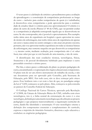 118
O sexto passo é a deﬁnição de critérios e procedimentos para a avaliação
da aprendizagem e a constituição de competências proﬁssionais ao longo
do curso – inclusive para avaliar competências de quem já é trabalhador,
já desenvolveu estas competências e pode aproveitá-las para a continui-
dade de estudos. Qual é o critério para esse aproveitamento? O critério é o
plano de curso da escola (Parecer nº 40 do CNE), que vai permitir avaliar
se a competência já adquirida corresponde àquela que se desenvolveria no
curso. Se não corresponder, não é possível o aproveitamento. Por exemplo:
tenho trinta anos de experiência em hospital e quero aproveitar no curso
de técnico de enfermagem, mas tenho trinta anos de experiência em apenas
um setor e nunca entrei no centro cirúrgico e não atuei em pronto-socorro;
portanto, não vou aproveitar minha experiência em todas as técnicas básicas
de enfermagem, mas somente naquelas em que desenvolvi as competências
– e, mesmo assim, mediante avaliação, pois competência não é só saber
fazer, mas saber por que se está fazendo de uma maneira, e não de outra.
A identiﬁcação das reais condições técnicas, tecnológicas, físicas,
ﬁnanceiras e de pessoal devidamente habilitado para implantar o curso
pretendido constitui o sétimo passo.
Por ﬁm, o oitavo passo: a elaboração do plano ou projeto pedagógico do
curso,encaminhando-oàapreciaçãodosórgãoseducacionaiscompetentes.
O plano tem de ser um efetivo instrumento de trabalho da escola, e não
um documento para ser aprovado pelo Conselho, pela Secretaria de
Educação, pelo MEC. Em todo caso, não se deve começar pelo oitavo
passo. Esse lembrete tem a ver com o fato de que, no paradigma antigo
da Lei nº 5.692, começava-se pelo plano. Aliás, começava-se pela consulta
ao parecer do Conselho Federal de Educação.
O Catálogo Nacional de Cursos Técnicos, aprovado pela Resolução
nº 3/2008, da Câmara de Educação Básica do CNE, trabalha com eixos
tecnológicos, isto é, a linha central da estruturação do curso é o eixo
tecnológico,deﬁnidaporumamatriztecnológicaquedáadireçãoaoprojeto
pedagógico e que perpassa transversalmente a organização curricular do
curso, dando-lhe identidade e sustentação. O eixo tecnológico orienta a
deﬁnição dos componentes essenciais e complementares do currículo,
expressa a trajetória do itinerário formativo, direciona a ação educativa e
estabelece as exigências pedagógicas.
 
