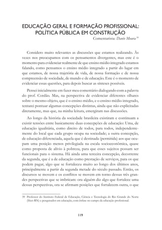 119
EDUCAÇÃO GERAL E FORMAÇÃO PROFISSIONAL:
POLÍTICA PÚBLICA EM CONSTRUÇÃO
Comentarista: Dante Moura 39
Considero muito relevantes as discussões que estamos realizando. Às
vezes nos preocupamos com os pensamentos divergentes, mas este é o
momento para evidenciar realmente de que ensino médio integrado estamos
falando, como pensamos o ensino médio integrado a partir do lugar em
que estamos, de nossa trajetória de vida, de nossa formação e de nossa
compreensão de sociedade, de mundo e de educação. Este é o momento de
evidenciar essas questões, para depois buscar as sínteses possíveis.
Pensei inicialmente em fazer meu comentário dialogando com a palavra
do prof. Cordão. Mas, na perspectiva de evidenciar diferentes olhares
sobre o mesmo objeto, que é o ensino médio, e o ensino médio integrado,
tentarei pontuar algumas concepções distintas, ainda que não explicitadas
diretamente, mas que, na minha leitura, emergiram nas discussões.
Ao longo da história da sociedade brasileira existiram e continuam a
existir tensões entre basicamente duas concepções de educação: Uma, de
educação igualitária, como direito de todos, para todos, independente-
mente do local que cada grupo ocupa na sociedade; a outra concepção,
de educação diferenciada, aquela que é destinada (permitida) aos que ocu-
pam uma posição menos privilegiada na escala socioeconômica, quase
como proposta de alívio à pobreza, para que esses sujeitos possam ser
funcionais para o sistema. Há ainda uma terceira concepção, decorrente
da segunda, que é a de educação como prestação de serviços, para os que
podem pagar, algo que se fortaleceu muito ao longo dos últimos anos,
principalmente a partir da segunda metade do século passado. Então, os
discursos se movem e os conﬂitos se movem em torno dessas três gran-
des perspectivas que se imbricam: ora alguém diz algo que fortalece uma
dessas perspectivas, ora se aﬁrmam posições que fortalecem outra, o que
39 Professor do Instituto Federal de Educação, Ciência e Tecnologia do Rio Grande do Norte
(Ifect-RN) e pesquisador em educação, com ênfase no campo da educação proﬁssional.
 