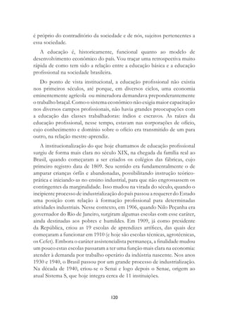 120
é próprio do contraditório da sociedade e de nós, sujeitos pertencentes a
essa sociedade.
A educação é, historicamente, funcional quanto ao modelo de
desenvolvimento econômico do país. Vou traçar uma retrospectiva muito
rápida de como tem sido a relação entre a educação básica e a educação
proﬁssional na sociedade brasileira.
Do ponto de vista institucional, a educação proﬁssional não existia
nos primeiros séculos, até porque, em diversos ciclos, uma economia
eminentemente agrícola ou mineradora demandava preponderantemente
o trabalho braçal. Como o sistema econômico não exigia maior capacitação
nos diversos campos proﬁssionais, não havia grandes preocupações com
a educação das classes trabalhadoras: índios e escravos. As raízes da
educação proﬁssional, nesse tempo, estavam nas corporações de ofício,
cujo conhecimento e domínio sobre o ofício era transmitido de um para
outro, na relação mestre-aprendiz.
A institucionalização do que hoje chamamos de educação proﬁssional
surgiu de forma mais clara no século XIX, na chegada da família real ao
Brasil, quando começaram a ser criados os colégios das fábricas, cujo
primeiro registro data de 1809. Seu sentido era fundamentalmente o de
amparar crianças órfãs e abandonadas, possibilitando instrução teórico-
prática e iniciando-as no ensino industrial, para que não engrossassem os
contingentes da marginalidade. Isso mudou na virada do século, quando o
incipiente processo de industrialização do país passou a requerer do Estado
uma posição com relação à formação proﬁssional para determinadas
atividades industriais. Nesse contexto, em 1906, quando Nilo Peçanha era
governador do Rio de Janeiro, surgiram algumas escolas com esse caráter,
ainda destinadas aos pobres e humildes. Em 1909, já como presidente
da República, criou as 19 escolas de aprendizes artíﬁces, das quais dez
começaram a funcionar em 1910 (e hoje são escolas técnicas, agrotécnicas,
os Cefet). Embora o caráter assistencialista permaneça, a ﬁnalidade mudou
um pouco estas escolas passaram a ter uma função mais clara na economia:
atender à demanda por trabalho operário da indústria nascente. Nos anos
1930 e 1940, o Brasil passou por um grande processo de industrialização.
Na década de 1940, criou-se o Senai e logo depois o Senac, origem ao
atual Sistema S, que hoje integra cerca de 11 instituições.
 