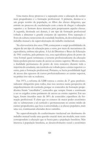 121
Uma marca desse processo é a separação entre a educação de caráter
mais propedêutico e a formação proﬁssional. A primeira, destina-se a
um grupo restrito da população, os ﬁlhos das classes dirigentes, que
entram no processo de escolarização com a meta de chegar à educação
superior e se formam dessa maneira para perpetuarem aquelas classes.
A segunda, destinada aos demais, é um tipo de formação proﬁssional
voltada a alimentar o grande conjunto de operários. Esta separação é
fruto da cultura escravocrata da sociedade brasileira, da desvalorização do
trabalho manual e da supervalorização do trabalho intelectual.
Na efervescência dos anos 1940, começaram a surgir possibilidades de
migrar de um tipo de educação para a outra, por meio de mecanismos de
equivalência, embora não plena. A Lei de Diretrizes e Bases da Educação
de 1961 conferiu, pela primeira vez, essa equivalência plena do ponto de
vista formal: quem terminasse a vertente proﬁssionalizante da educação
básica poderia prestar exame de acesso ao ensino superior. Mesmo assim,
a dualidade permaneceu do ponto de vista concreto: durante toda a
trajetória do estudante, um currículo era voltado para o ensino superior e o
outro, para a formação proﬁssional. Portanto, se havia possibilidade legal
de acesso dos egressos de cursos proﬁssionalizantes ao ensino superior,
na prática isso não se realizava.
Em 1971, a reforma da LDB tornou o ensino de 2º grau proﬁssio-
nalizante obrigatório para todos, mas isso ocorreu numa perspectiva de
empobrecimento do currículo, porque os conteúdos da formação prope-
dêutica foram “encolhidos”, conteúdos que sempre foram e continuam
a ser os exigidos como parâmetro de acesso ao ensino superior. Em seu
lugar, foram inseridos mais de 50% de conteúdos especíﬁcos da for-
mação proﬁssional. É claro que os extratos de maior poder econômico
não se submeteram a tal currículo e permaneceram no ensino médio de
caráter propedêutico, que leva à universidade; e as classes populares, mais
uma vez, continuaram afastadas desse caminho.
Na supervalorização do conhecimento intelectual em detrimento do
trabalho manual reside uma questão crucial: nem um modelo, nem outro
correspondem à educação que se busca para a população brasileira. Não
interessa à população brasileira, ao desenvolvimento social e econômico
 