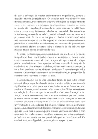 122
do país, a educação de caráter eminentemente propedêutico, porque o
trabalho produz conhecimento. O trabalho tem evidentemente uma
dimensão manual, mas é também categoria ontológica, de relação primeira
entre o ser humano e a natureza. Se determinados extratos da nossa
população são educados e formados longe dessa perspectiva, é difícil que
compreendam o signiﬁcado do trabalho para sociedade. Por outro lado,
se outros segmentos da sociedade brasileira são educados de maneira a
perpetuar a visão de que a eles compete o trabalho manual, também eles
não poderão avançar no que diz respeito ao conjunto de conhecimentos
produzidos e acumulados historicamente pela humanidade; portanto, não
terão domínio efetivo, cientíﬁco, sobre o conteúdo de seu trabalho, nem
poderão mudar as suas condições de vida.
O ensino médio integrado que discutimos é este que busca a formação
integral com base em trabalho, ciência e tecnologia, e cultura como
eixos estruturantes – mas deve-se compreender que o trabalho é que
produz conhecimento. Este, quando validado e elevado à categoria de
conhecimento cientíﬁco pela sociedade, é transposto para outros espaços
e é a força produtiva que movimenta a sociedade. É necessário que todos
os seres humanos tenham acesso a esse conhecimento, na perspectiva de
construir uma sociedade diferente da atual.
Nosso horizonte é o de uma sociedade futura na qual todos tenham
acesso à última etapa da educação básica, o ensino médio, e que este seja
signiﬁcativo para a vida como um todo. Assim, todos se formarão como
sujeitosautônomos, combasesnosconhecimentoscientíﬁcosetecnológicos,
em relação à cultura em que estão inseridos. Com essa formação e em
função de suas condições de vida e de seus interesses, poderão ou não
ir para o ensino superior. Todos, entretanto, teriam condições de fazê-lo.
Sabemos que, mesmo que algum dia o acesso ao ensino superior venha a ser
universalizado, a sociedade não disporá de ocupações e postos de trabalho
queexijam,nofazermesmodotrabalho,formaçãodenívelsuperior.Aqueles
que não forem para o ensino superior poderão viver com dignidade e, com
o domínio dos conhecimentos cientíﬁcos e tecnológicos sobre a sociedade,
poderão ter autonomia em sua participação política, social, cultural. Os
conhecimentos e a dignidade, portanto, devem ser para todos.
 