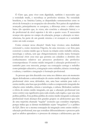 123
É Claro que, para viver com dignidade, também é necessário que
a sociedade mude, e reconheça as proﬁssões técnicas. Na sociedade
brasileira, e na América Latina, as disparidades remuneratórias entre os
níveis de formação e as ocupações são absurdas. Nos países de capitalismo
avançado, principalmente os europeus, a diferença entre o salário mais
baixo (do operário que, às vezes, não concluiu a educação básica) e o
do proﬁssional de nível superior é de três a quatro vezes. É necessário
avançar não apenas no campo da educação, porque a educação se inter-
relaciona, faz parte de um grande sistema e só avançará se a sociedade
como um todo avançar.
Como avançar nessa direção? Ainda hoje vivemos uma dualidade
estrutural e, como menciona Frigotto, há uma travessia a ser feita para
construir o ensino médio que se baseie na relação entre trabalho ciência,
tecnologia e cultura, sem que obrigatoriamente resulte numa formação
proﬁssional stricto sensu mas que permita aos cidadãos o domínio dos
conhecimentos relativos aos processos produtivos das proﬁssões
contemporâneas. O ensino médio integrado à educação proﬁssional é o
caminho para essa travessia, porque sua concepção carrega o trabalho
como princípio educativo, a integração entre trabalho, ciência e tecnologia
e cultura, e também a integração à formação proﬁssional.
As pessoas que têm discutido esse tema nos últimos anos em momento
algum defenderam a universalização do ensino médio integrado à educação
proﬁssional stricto sensu; defendem, sim, uma base unitária para todo o
ensino médio, uma base que possibilite a todos a compreensão integrada das
relações entre trabalho, ciência e tecnologia, e cultura. Defendem também
a oferta de ensino médio integrado, em que a educação proﬁssional (em
senso estrito) seja signiﬁcativa para cada estado, cada região, e que seja uma
política pública. Esta política pública de ensino médio integrado à educação
proﬁssional visará alcançar dois grandes grupos: os adolescentes que vêm
de uma trajetória chamada “regular” (conceito que considero impróprio,
porque indica que as demais modalidades sejam “irregulares”) e o público
da EJA. Deve ser a mesma concepção da integração entre ensino médio e
educação proﬁssional, mas que considere diferencialmente o processo pelo
qual os adultos aprendem e o processo de crianças e adolescentes, que são
 