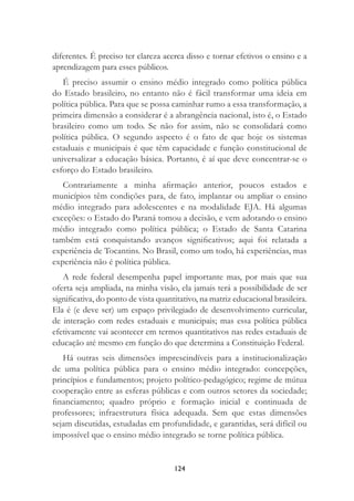 124
diferentes. É preciso ter clareza acerca disso e tornar efetivos o ensino e a
aprendizagem para esses públicos.
É preciso assumir o ensino médio integrado como política pública
do Estado brasileiro, no entanto não é fácil transformar uma ideia em
política pública. Para que se possa caminhar rumo a essa transformação, a
primeira dimensão a considerar é a abrangência nacional, isto é, o Estado
brasileiro como um todo. Se não for assim, não se consolidará como
política pública. O segundo aspecto é o fato de que hoje os sistemas
estaduais e municipais é que têm capacidade e função constitucional de
universalizar a educação básica. Portanto, é aí que deve concentrar-se o
esforço do Estado brasileiro.
Contrariamente a minha aﬁrmação anterior, poucos estados e
municípios têm condições para, de fato, implantar ou ampliar o ensino
médio integrado para adolescentes e na modalidade EJA. Há algumas
exceções: o Estado do Paraná tomou a decisão, e vem adotando o ensino
médio integrado como política pública; o Estado de Santa Catarina
também está conquistando avanços signiﬁcativos; aqui foi relatada a
experiência de Tocantins. No Brasil, como um todo, há experiências, mas
experiência não é política pública.
A rede federal desempenha papel importante mas, por mais que sua
oferta seja ampliada, na minha visão, ela jamais terá a possibilidade de ser
signiﬁcativa, do ponto de vista quantitativo, na matriz educacional brasileira.
Ela é (e deve ser) um espaço privilegiado de desenvolvimento curricular,
de interação com redes estaduais e municipais; mas essa política pública
efetivamente vai acontecer em termos quantitativos nas redes estaduais de
educação até mesmo em função do que determina a Constituição Federal.
Há outras seis dimensões imprescindíveis para a institucionalização
de uma política pública para o ensino médio integrado: concepções,
princípios e fundamentos; projeto político-pedagógico; regime de mútua
cooperação entre as esferas públicas e com outros setores da sociedade;
ﬁnanciamento; quadro próprio e formação inicial e continuada de
professores; infraestrutura física adequada. Sem que estas dimensões
sejam discutidas, estudadas em profundidade, e garantidas, será difícil ou
impossível que o ensino médio integrado se torne política pública.
 
