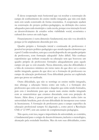126
É dessa cooperação mais horizontal que vai resultar a construção do
campo de conhecimento do ensino médio integrado, que não está dado
nem está sendo construído de forma sistemática. A cooperação ajudará
na construção do projeto político-pedagógico, na deﬁnição dos cursos
adequados para cada município e cada escola, porque essa interação levará
ao desenvolvimento de estudos sobre viabilidade social, econômica e
cultural dos cursos em cada lugar.
Financiamento é outra dimensão fundamental, mas não vou abordá-la
porque já foi amplamente discutida por nós.
Quadro próprio e formação inicial e continuada de professores: é
possível ter projeto político-pedagógico que atenda àqueles elementos que
o prof. Cordão ressaltou, sem que a escola disponha de um quadro próprio
de professores, com formação adequada? Acho difícil. Não conheço
experiências que tenham avançado na educação sem que houvesse um
quadro próprio de professores formados adequadamente para aquele
campo em que se está atuando. Nessa dimensão, uma das diﬁculdades é
a falta de consensos mínimos em torno tanto do que deve ser o ensino
médio integrado, quanto do que deve ser a formação de professores no
campo da educação proﬁssional. Essa diﬁculdade precisa ser explicitada
para que possa ser analisada.
Outra diﬁculdade, que não se restringe ao ensino médio integrado,
mas abrange a educação básica como um todo, é a formação dos
professores que estão em exercício e daqueles que estão sendo formados,
pois esta é insuﬁciente para que atuem num ensino médio integrado
com as características que estamos discutindo, com essa projeção de
futuro. Além disso, é pouco provável que a discussão tenha êxito na
universidade brasileira, pois ela tem diﬁculdade de incorporar esses temas
às licenciaturas. A formação de professores para o campo especíﬁco da
educação proﬁssional sempre foi aligeirada e, como prevê a Resolução
CNE nº 2/1997, tem um caráter de complementação pedagógica.
Não quero, com isso, negar a importância da universidade; ao contrário,
é fundamental para o estágio de desenvolvimento, inclusive o tecnológico,
alcançado pela sociedade brasileira. Mas ela tem suas diﬁculdades, como
 