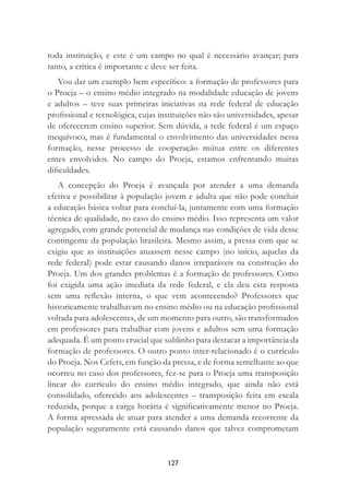 127
toda instituição, e este é um campo no qual é necessário avançar; para
tanto, a crítica é importante e deve ser feita.
Vou dar um exemplo bem especíﬁco: a formação de professores para
o Proeja – o ensino médio integrado na modalidade educação de jovens
e adultos – teve suas primeiras iniciativas na rede federal de educação
proﬁssional e tecnológica, cujas instituições não são universidades, apesar
de oferecerem ensino superior. Sem dúvida, a rede federal é um espaço
inequívoco, mas é fundamental o envolvimento das universidades nessa
formação, nesse processo de cooperação mútua entre os diferentes
entes envolvidos. No campo do Proeja, estamos enfrentando muitas
diﬁculdades.
A concepção do Proeja é avançada por atender a uma demanda
efetiva e possibilitar à população jovem e adulta que não pode concluir
a educação básica voltar para concluí-la, juntamente com uma formação
técnica de qualidade, no caso do ensino médio. Isso representa um valor
agregado, com grande potencial de mudança nas condições de vida desse
contingente da população brasileira. Mesmo assim, a pressa com que se
exigiu que as instituições atuassem nesse campo (no início, aquelas da
rede federal) pode estar causando danos irreparáveis na construção do
Proeja. Um dos grandes problemas é a formação de professores. Como
foi exigida uma ação imediata da rede federal, e ela deu esta resposta
sem uma reﬂexão interna, o que vem acontecendo? Professores que
historicamente trabalhavam no ensino médio ou na educação proﬁssional
voltada para adolescentes, de um momento para outro, são transformados
em professores para trabalhar com jovens e adultos sem uma formação
adequada. É um ponto crucial que sublinho para destacar a importância da
formação de professores. O outro ponto inter-relacionado é o currículo
do Proeja. Nos Cefets, em função da pressa, e de forma semelhante ao que
ocorreu no caso dos professores, fez-se para o Proeja uma transposição
linear do currículo do ensino médio integrado, que ainda não está
consolidado, oferecido aos adolescentes – transposição feita em escala
reduzida, porque a carga horária é signiﬁcativamente menor no Proeja.
A forma apressada de atuar para atender a uma demanda recorrente da
população seguramente está causando danos que talvez comprometam
 