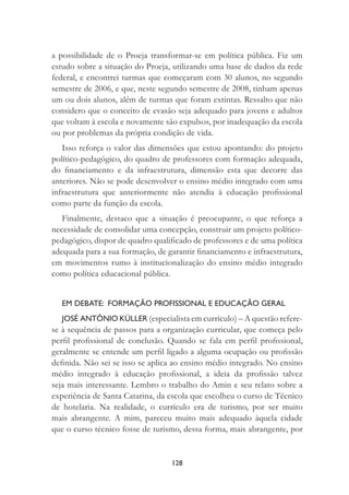 128
a possibilidade de o Proeja transformar-se em política pública. Fiz um
estudo sobre a situação do Proeja, utilizando uma base de dados da rede
federal, e encontrei turmas que começaram com 30 alunos, no segundo
semestre de 2006, e que, neste segundo semestre de 2008, tinham apenas
um ou dois alunos, além de turmas que foram extintas. Ressalto que não
considero que o conceito de evasão seja adequado para jovens e adultos
que voltam à escola e novamente são expulsos, por inadequação da escola
ou por problemas da própria condição de vida.
Isso reforça o valor das dimensões que estou apontando: do projeto
político-pedagógico, do quadro de professores com formação adequada,
do ﬁnanciamento e da infraestrutura, dimensão esta que decorre das
anteriores. Não se pode desenvolver o ensino médio integrado com uma
infraestrutura que anteriormente não atendia à educação proﬁssional
como parte da função da escola.
Finalmente, destaco que a situação é preocupante, o que reforça a
necessidade de consolidar uma concepção, construir um projeto político-
pedagógico, dispor de quadro qualiﬁcado de professores e de uma política
adequada para a sua formação, de garantir ﬁnanciamento e infraestrutura,
em movimentos rumo à institucionalização do ensino médio integrado
como política educacional pública.
EM DEBATE: FORMAÇÃO PROFISSIONAL E EDUCAÇÃO GERAL
JOSÉ ANTÔNIO KÜLLER (especialista em currículo) – A questão refere-
se à sequência de passos para a organização curricular, que começa pelo
perﬁl proﬁssional de conclusão. Quando se fala em perﬁl proﬁssional,
geralmente se entende um perﬁl ligado a alguma ocupação ou proﬁssão
deﬁnida. Não sei se isso se aplica ao ensino médio integrado. No ensino
médio integrado à educação proﬁssional, a ideia da proﬁssão talvez
seja mais interessante. Lembro o trabalho do Amin e seu relato sobre a
experiência de Santa Catarina, da escola que escolheu o curso de Técnico
de hotelaria. Na realidade, o currículo era de turismo, por ser muito
mais abrangente. A mim, pareceu muito mais adequado àquela cidade
que o curso técnico fosse de turismo, dessa forma, mais abrangente, por
 