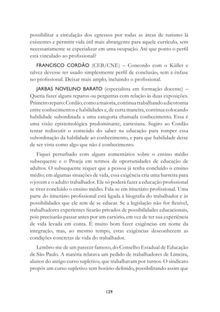 129
possibilitar a circulação dos egressos por todas as áreas de turismo lá
existentes e permitir vida útil mais abrangente para aquele currículo, sem
necessariamente se especializar em uma ocupação. Até que ponto o perﬁl
está vinculado ao proﬁssional?
FRANCISCO CORDÃO (CEB/CNE) – Concordo com o Küller e
talvez devesse ter usado simplesmente perﬁl de conclusão, sem a ênfase
no proﬁssional. Deixar mais amplo, incluindo o proﬁssional.
JARBAS NOVELINO BARATO (especialista em formação docente) –
Queria fazer alguns reparos ou perguntas com relação às duas exposições.
Primeiroreparo:Cordão,comoamaioria,continuatrabalhandoadicotomia
entre conhecimentos e habilidades e, de certa maneira, continua colocando
habilidade subordinada a uma categoria chamada conhecimento. Essa é
uma visão epistemológica predominante, cartesiana. Sugiro ao Cordão
tentar rediscutir o conteúdo do saber na educação para romper essa
subordinação da habilidade ao conhecimento, e para que habilidade deixe
de ser vista como algo que não é conhecimento.
Fiquei perturbado com alguns comentários sobre o ensino médio
subsequente e o Proeja em termos de oportunidades de educação de
adultos. O subsequente requer que a pessoa já tenha concluído o ensino
médio; em algumas situações de vida, essa exigência cria uma barreira para
o jovem e o adulto trabalhador. Ele só poderá fazer a educação proﬁssional
se tiver concluído o ensino médio. Fala-se em itinerário proﬁssional. Uma
parte do itinerário proﬁssional está ligada à biograﬁa do trabalhador e às
possibilidades que ele tem de se educar. Se a legislação não for ﬂexível,
trabalhadores experientes ﬁcarão privados de possibilidades educacionais,
pois precisarão passar antes por um cartório, em vez de ter sua experiência
de vida levada em conta. É muito bom fazer exigências em nome da
integração, mas, ao mesmo tempo, estas exigências desconhecem as
condições concretas de vida do trabalhador.
Lembro-me de um parecer famoso, do Conselho Estadual de Educação
de São Paulo. A matéria relatava um pedido de trabalhadores de Limeira,
alunos do antigo curso supletivo, que trabalhavam por turnos. O sindicato
propôs um curso supletivo sem horário deﬁnido, possibilitando assim que
 