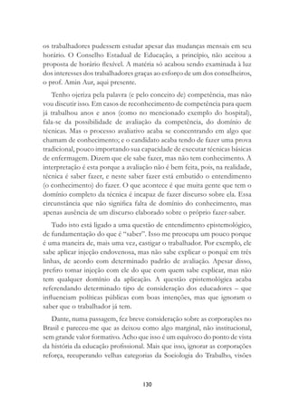 130
os trabalhadores pudessem estudar apesar das mudanças mensais em seu
horário. O Conselho Estadual de Educação, a princípio, não aceitou a
proposta de horário ﬂexível. A matéria só acabou sendo examinada à luz
dos interesses dos trabalhadores graças ao esforço de um dos conselheiros,
o prof. Amin Aur, aqui presente.
Tenho ojeriza pela palavra (e pelo conceito de) competência, mas não
vou discutir isso. Em casos de reconhecimento de competência para quem
já trabalhou anos e anos (como no mencionado exemplo do hospital),
fala-se da possibilidade de avaliação da competência, do domínio de
técnicas. Mas o processo avaliativo acaba se concentrando em algo que
chamam de conhecimento; e o candidato acaba tendo de fazer uma prova
tradicional, pouco importando sua capacidade de executar técnicas básicas
de enfermagem. Dizem que ele sabe fazer, mas não tem conhecimento. A
interpretação é esta porque a avaliação não é bem feita, pois, na realidade,
técnica é saber fazer, e neste saber fazer está embutido o entendimento
(o conhecimento) do fazer. O que acontece é que muita gente que tem o
domínio completo da técnica é incapaz de fazer discurso sobre ela. Essa
circunstância que não signiﬁca falta de domínio do conhecimento, mas
apenas ausência de um discurso elaborado sobre o próprio fazer-saber.
Tudo isto está ligado a uma questão de entendimento epistemológico,
de fundamentação do que é “saber”. Isso me preocupa um pouco porque
é uma maneira de, mais uma vez, castigar o trabalhador. Por exemplo, ele
sabe aplicar injeção endovenosa, mas não sabe explicar o porquê em três
linhas, de acordo com determinado padrão de avaliação. Apesar disso,
preﬁro tomar injeção com ele do que com quem sabe explicar, mas não
tem qualquer domínio da aplicação. A questão epistemológica acaba
referendando determinado tipo de consideração dos educadores – que
inﬂuenciam políticas públicas com boas intenções, mas que ignoram o
saber que o trabalhador já tem.
Dante, numa passagem, fez breve consideração sobre as corporações no
Brasil e pareceu-me que as deixou como algo marginal, não institucional,
sem grande valor formativo. Acho que isso é um equívoco do ponto de vista
da história da educação proﬁssional. Mais que isso, ignorar as corporações
reforça, recuperando velhas categorias da Sociologia do Trabalho, visões
 