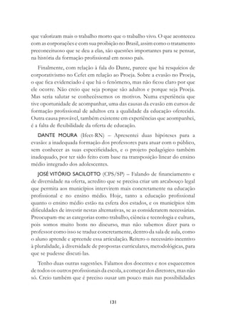 131
que valorizam mais o trabalho morto que o trabalho vivo. O que aconteceu
com as corporações e com sua proibição no Brasil, assim como o tratamento
preconceituoso que se deu a elas, são questões importantes para se pensar,
na história da formação proﬁssional em nosso país.
Finalmente, com relação à fala do Dante, parece que há resquícios de
corporativismo no Cefet em relação ao Proeja. Sobre a evasão no Proeja,
o que ﬁca evidenciado é que há o fenômeno, mas não ﬁcou claro por que
ele ocorre. Não creio que seja porque são adultos e porque seja Proeja.
Mas seria salutar se conhecêssemos os motivos. Numa experiência que
tive oportunidade de acompanhar, uma das causas da evasão em cursos de
formação proﬁssional de adultos era a qualidade da educação oferecida.
Outra causa provável, também existente em experiências que acompanhei,
é a falta de ﬂexibilidade da oferta de educação.
DANTE MOURA (Ifect-RN) – Apresentei duas hipóteses para a
evasão: a inadequada formação dos professores para atuar com o público,
sem conhecer as suas especiﬁcidades, e o projeto pedagógico também
inadequado, por ter sido feito com base na transposição linear do ensino
médio integrado dos adolescentes.
JOSÉ VITÓRIO SACILOTTO (CPS/SP) – Falando de ﬁnanciamento e
de diversidade na oferta, acredito que se precisa criar um arcabouço legal
que permita aos municípios intervirem mais concretamente na educação
proﬁssional e no ensino médio. Hoje, tanto a educação proﬁssional
quanto o ensino médio estão na esfera dos estados, e os municípios têm
diﬁculdades de investir nestas alternativas, se as considerarem necessárias.
Preocupam-me as categorias como trabalho, ciência e tecnologia e cultura,
pois somos muito bons no discurso, mas não sabemos dizer para o
professor como isso se traduz concretamente, dentro da sala de aula, como
o aluno aprende e apreende essa articulação. Reitero o necessário incentivo
à pluralidade, à diversidade de propostas curriculares, metodológicas, para
que se pudesse discuti-las.
Tenho duas outras sugestões. Falamos dos docentes e nos esquecemos
de todos os outros proﬁssionais da escola, a começar dos diretores, mas não
só. Creio também que é preciso ousar um pouco mais nas possibilidades
 