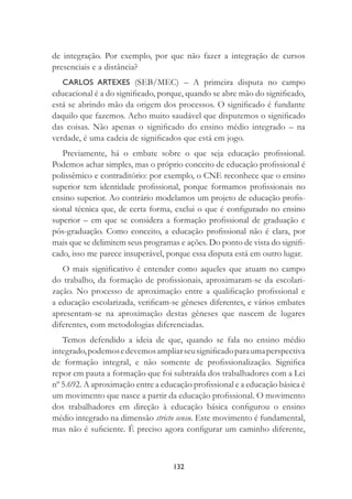 132
de integração. Por exemplo, por que não fazer a integração de cursos
presenciais e a distância?
CARLOS ARTEXES (SEB/MEC) – A primeira disputa no campo
educacional é a do signiﬁcado, porque, quando se abre mão do signiﬁcado,
está se abrindo mão da origem dos processos. O signiﬁcado é fundante
daquilo que fazemos. Acho muito saudável que disputemos o signiﬁcado
das coisas. Não apenas o signiﬁcado do ensino médio integrado – na
verdade, é uma cadeia de signiﬁcados que está em jogo.
Previamente, há o embate sobre o que seja educação proﬁssional.
Podemos achar simples, mas o próprio conceito de educação proﬁssional é
polissêmico e contraditório: por exemplo, o CNE reconhece que o ensino
superior tem identidade proﬁssional, porque formamos proﬁssionais no
ensino superior. Ao contrário modelamos um projeto de educação proﬁs-
sional técnica que, de certa forma, exclui o que é conﬁgurado no ensino
superior – em que se considera a formação proﬁssional de graduação e
pós-graduação. Como conceito, a educação proﬁssional não é clara, por
mais que se delimitem seus programas e ações. Do ponto de vista do signiﬁ-
cado, isso me parece insuperável, porque essa disputa está em outro lugar.
O mais signiﬁcativo é entender como aqueles que atuam no campo
do trabalho, da formação de proﬁssionais, aproximaram-se da escolari-
zação. No processo de aproximação entre a qualiﬁcação proﬁssional e
a educação escolarizada, veriﬁcam-se gêneses diferentes, e vários embates
apresentam-se na aproximação destas gêneses que nascem de lugares
diferentes, com metodologias diferenciadas.
Temos defendido a ideia de que, quando se fala no ensino médio
integrado,podemosedevemosampliarseusigniﬁcadoparaumaperspectiva
de formação integral, e não somente de proﬁssionalização. Signiﬁca
repor em pauta a formação que foi subtraída dos trabalhadores com a Lei
nº 5.692. A aproximação entre a educação proﬁssional e a educação básica é
um movimento que nasce a partir da educação proﬁssional. O movimento
dos trabalhadores em direção à educação básica conﬁgurou o ensino
médio integrado na dimensão stricto sensu. Este movimento é fundamental,
mas não é suﬁciente. É preciso agora conﬁgurar um caminho diferente,
 