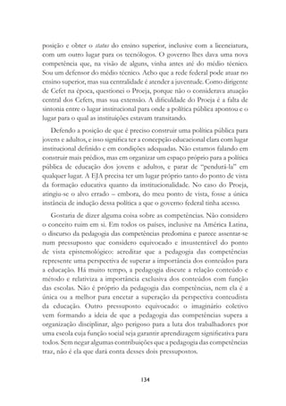 134
posição e obter o status do ensino superior, inclusive com a licenciatura,
com um outro lugar para os tecnólogos. O governo lhes dava uma nova
competência que, na visão de alguns, vinha antes até do médio técnico.
Sou um defensor do médio técnico. Acho que a rede federal pode atuar no
ensino superior, mas sua centralidade é atender a juventude. Como dirigente
de Cefet na época, questionei o Proeja, porque não o considerava atuação
central dos Cefets, mas sua extensão. A diﬁculdade do Proeja é a falta de
sintonia entre o lugar institucional para onde a política pública apontou e o
lugar para o qual as instituições estavam transitando.
Defendo a posição de que é preciso construir uma política pública para
jovens e adultos, e isso signiﬁca ter a concepção educacional clara com lugar
institucional deﬁnido e em condições adequadas. Não estamos falando em
construir mais prédios, mas em organizar um espaço próprio para a política
pública de educação dos jovens e adultos, e parar de “pendurá-la” em
qualquer lugar. A EJA precisa ter um lugar próprio tanto do ponto de vista
da formação educativa quanto da institucionalidade. No caso do Proeja,
atingiu-se o alvo errado – embora, do meu ponto de vista, fosse a única
instância de indução dessa política a que o governo federal tinha acesso.
Gostaria de dizer alguma coisa sobre as competências. Não considero
o conceito ruim em si. Em todos os países, inclusive na América Latina,
o discurso da pedagogia das competências predomina e parece assentar-se
num pressuposto que considero equivocado e insustentável do ponto
de vista epistemológico: acreditar que a pedagogia das competências
represente uma perspectiva de superar a importância dos conteúdos para
a educação. Há muito tempo, a pedagogia discute a relação conteúdo e
método e relativiza a importância exclusiva dos conteúdos com função
das escolas. Não é próprio da pedagogia das competências, nem ela é a
única ou a melhor para encetar a superação da perspectiva conteudista
da educação. Outro pressuposto equivocado: o imaginário coletivo
vem formando a ideia de que a pedagogia das competências supera a
organização disciplinar, algo perigoso para a luta dos trabalhadores por
uma escola cuja função social seja garantir aprendizagem signiﬁcativa para
todos. Sem negar algumas contribuições que a pedagogia das competências
traz, não é ela que dará conta desses dois pressupostos.
 