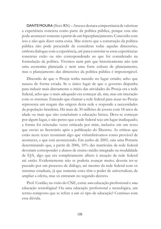 135
DANTE MOURA (Ifect-RN)–Artexesdestacaaimportânciadevalorizar
a experiência concreta como parte da política pública, porque esta não
pode acontecer somente a partir de um hiperplanejamento. Concordo com
isso e não quis dizer outra coisa. Mas reitero que a construção da política
pública não pode prescindir de considerar todas aquelas dimensões,
embora dialogue com a experiência, até para controlar se estas experiências
concretas estão ou não correspondendo ao que foi considerado na
formulação da política. Vivemos num país que historicamente não tem
uma economia planejada e nem uma forte cultura de planejamento,
mas o planejamento das dimensões da política pública é impostergável.
Discordo de que o Proeja tenha nascido no lugar errado; acho que
nasceu de forma errada. Se o único lugar de que o governo dispunha
para induzir mais diretamente o início das atividades do Proeja era a rede
federal, acho que o mais adequado era começar ali, sim, mas em interação
com os sistemas. Entendo que chamar a rede federal para atuar no Proeja
representa um resgate das origens desta rede e responde a necessidades
da população brasileira. Há mais de 30 milhões de jovens com 18 anos de
idade ou mais que não concluíram a educação básica. Deve-se começar
por algum lugar, e não penso que a rede federal seja um lugar inadequado;
a forma foi reiteradas vezes criticada por mim, inclusive em um texto
que enviei ao Secretário após a publicação do Decreto. As críticas que
estão neste texto resumiam algo que vislumbrávamos como provável de
acontecer, e que está acontecendo. Em junho de 2005, saiu uma Portaria
determinando que, a partir de 2006, 10% das matrículas da rede federal
deveriam corresponder a alunos de ensino médio integrado na modalidade
de EJA, algo que era completamente alheio à atuação da rede federal
até então. Evidentemente não se poderia avançar muito; deveria ter-se
passado por um processo de diálogo, até mesmo da rede federal com os
sistemas estaduais, já que somente estes têm o poder de universalizar, de
ampliar a oferta, mas só entraram no segundo decreto.
Prof. Cordão, na visão do CNE, existe uma educação proﬁssional e uma
educação tecnológica? Ou uma educação proﬁssional e tecnológica, um
termo composto que se refere a um só tipo de educação? Continuo com
essa dúvida.
 