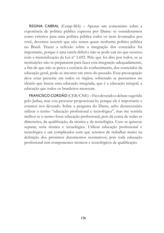 136
REGINA CABRAL (Cemp-MA) – Apenas um comentário sobre a
experiência de política pública expressa por Dante: se considerarmos
como critérios para uma política pública todos os itens levantados por
você, devemos assentir que não temos quase nenhuma política pública
no Brasil. Trazer a reﬂexão sobre a integração dos conteúdos foi
importante, porque é uma tarefa difícil e não se pode cair no que ocorreu
com a materialização da Lei nº 5.692. Pelo que foi dito por todos, se as
instituições não se prepararem para fazer esta integração adequadamente,
a ﬁm de que não se perca a essência do conhecimento, dos conteúdos da
educação geral, pode-se incorrer em erros do passado. Essa preocupação
deve estar presente em todos os órgãos, sobretudo se pensarmos no
ideário que baseia uma educação integrada, que é a educação integral, a
educação que todos os brasileiros merecem.
FRANCISCO CORDÃO (CEB/CNE) – Fico devendo o debate sugerido
pelo Jarbas, mas vou procurar proporcioná-lo, porque ele é importante e
estamos nos devendo. Sobre a pergunta do Dante, acho desnecessário
utilizar o termo “educação proﬁssional e tecnológica”, mas me sentiria
melhor se o termo fosse educação proﬁssional, pois dá conta de todas as
dimensões, da qualiﬁcação, da técnica e da tecnológica. Caso se quisesse
separar, seria técnica e tecnológica. Utilizar educação proﬁssional e
tecnológica é um complicador com que teremos de trabalhar muito na
deﬁnição dos próximos documentos normativos, pois toda educação
proﬁssional tem componentes técnicos e tecnológicos de qualiﬁcação.
 