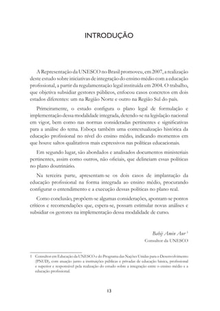 13
INTRODUÇÃO
A Representação da UNESCO no Brasil promoveu, em 2007, a realização
deste estudo sobre iniciativas de integração do ensino médio com a educação
proﬁssional, a partir da regulamentação legal instituída em 2004. O trabalho,
que objetiva subsidiar gestores públicos, enfocou casos concretos em dois
estados diferentes: um na Região Norte e outro na Região Sul do país.
Primeiramente, o estudo conﬁgura o plano legal de formulação e
implementação dessa modalidade integrada, detendo-se na legislação nacional
em vigor, bem como nas normas consideradas pertinentes e signiﬁcativas
para a análise do tema. Esboça também uma contextualização histórica da
educação proﬁssional no nível do ensino médio, indicando momentos em
que houve saltos qualitativos mais expressivos nas políticas educacionais.
Em segundo lugar, são abordados e analisados documentos ministeriais
pertinentes, assim como outros, não oﬁciais, que delineiam essas políticas
no plano doutrinário.
Na terceira parte, apresentam-se os dois casos de implantação da
educação proﬁssional na forma integrada ao ensino médio, procurando
conﬁgurar o entendimento e a execução dessas políticas no plano real.
Como conclusão, propõem-se algumas considerações, apontam-se pontos
críticos e recomendações que, espera-se, possam estimular novas análises e
subsidiar os gestores na implementação dessa modalidade de curso.
Bahij Amin Aur 1
Consultor da UNESCO
1 Consultor em Educação da UNESCO e do Programa das Nações Unidas para o Desenvolvimento
(PNUD), com atuação junto a instituições públicas e privadas de educação básica, proﬁssional
e superior e responsável pela realização do estudo sobre a integração entre o ensino médio e a
educação proﬁssional.
 