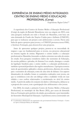 139
EXPERIÊNCIA DE ENSINO MÉDIO INTEGRADO:
CENTRO DE ENSINO MÉDIO E EDUCAÇÃO
PROFISSIONAL (Cemp)
Expositora: Regina Cabral 40
A experiência dos Centros de Ensino Médio e Educação Proﬁssional
(Cemp) da região da Baixada Maranhense tem sua origem em 2003, com
uma pesquisa realizada em todo o Estado do Maranhão, com base em
uma demanda do Fundo das Nações Unidas para a Infância (UNICEF),
para que se realizasse um projeto com adolescentes e jovens. Havia uma
linha de apoio a projetos para jovens, e o UNICEF procurou nossa ONG,
o Instituto Formação, para desenvolver uma proposta.
Antes de apresentar qualquer projeto, pensou-se na necessidade de
mapear o que era fundamental para os jovens, seu processo educacional
no sistema regular de ensino. Mapeamos o ensino médio e a educação
proﬁssional no Maranhão, buscando os dados existentes nas redes de ensino
do estado. Essa pesquisa considerou dados das secretarias de Educação,
de escolas públicas e privadas, do Sistema S no estado, abrangeu o estudo
da legislação brasileira para o ensino médio e a educação proﬁssional, e
também o potencial produtivo das regiões maranhenses. A pesquisa constou
tanto de questionários aplicados a alunos, professores, diretores de escolas,
pais e secretários de educação, como de uma série de debates. Um aspecto
dinamizador do trabalho foram os seminários realizados com jovens, em
que se estabeleceu com eles um diálogo sobre a realidade vivida em suas
cidades e seus sonhos relacionados à escolarização no nível do ensino
médio. A partir da análise do conjunto de dados e informações, delineou-se
a proposta dos cursos, com a participação dos adolescentes e dos jovens.
Em 2004, foi criado o primeiro Centro de Ensino Médio e Educação
Proﬁssional, no município de São Bento (MA), por causa da demanda
feita ao Formação pelo prefeito da cidade, pessoalmente e por intermédio
do Secretário Municipal de Educação. A prefeitura estava construindo um
40 Coordenadora administrativa da organização não governamental Instituto Formação – Centro
de Apoio à Educação Básica, do Maranhão.
 