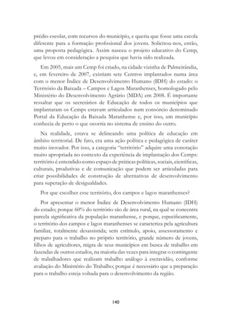 140
prédio escolar, com recursos do município, e queria que fosse uma escola
diferente para a formação proﬁssional dos jovens. Solicitou-nos, então,
uma proposta pedagógica. Assim nasceu o projeto educativo do Cemp,
que levou em consideração a pesquisa que havia sido realizada.
Em 2005, mais um Cemp foi criado, na cidade vizinha de Palmeirândia,
e, em fevereiro de 2007, existiam sete Centros implantados numa área
com o menor Índice de Desenvolvimento Humano (IDH) do estado: o
Território da Baixada – Campos e Lagos Maranhenses, homologado pelo
Ministério do Desenvolvimento Agrário (MDA) em 2008. É importante
ressaltar que os secretários de Educação de todos os municípios que
implantaram os Cemps estavam articulados num consórcio denominado
Portal da Educação da Baixada Maranhense e, por isso, um município
conhecia de perto o que ocorria no sistema de ensino do outro.
Na realidade, estava se delineando uma política de educação em
âmbito territorial. De fato, era uma ação política e pedagógica de caráter
muito inovador. Por isso, a categoria “território” adquire uma conotação
muito apropriada no contexto da experiência de implantação dos Cemps:
território é entendido como espaço de práticas políticas, sociais, cientíﬁcas,
culturais, produtivas e de comunicação que podem ser articuladas para
criar possibilidades de construção de alternativas de desenvolvimento
para superação de desigualdades.
Por que escolher esse território, dos campos e lagos maranhenses?
Por apresentar o menor Índice de Desenvolvimento Humano (IDH)
do estado; porque 60% do território são de área rural, na qual se concentra
parcela signiﬁcativa da população maranhense, e porque, especiﬁcamente,
o território dos campos e lagos maranhenses se caracteriza pela agricultura
familiar, totalmente desassistida; sem estímulo, apoio, assessoramento e
preparo para o trabalho no próprio território, grande número de jovens,
ﬁlhos de agricultores, migra de seus municípios em busca de trabalho em
fazendas de outros estados, na maioria das vezes para integrar o contingente
de trabalhadores que realizam trabalho análogo à escravidão, conforme
avaliação do Ministério do Trabalho; porque é necessário que a preparação
para o trabalho esteja voltada para o desenvolvimento da região.
 
