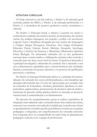 141
ESTRUTURA CURRICULAR
O Cemp estrutura-se em três núcleos: o Núcleo 1, de educação geral
(currículo padrão do MEC); o Núcleo 2, de educação proﬁssional; e o
Núcleo 3, a incubadora de projetos produtivos sociais, econômicos e
culturais.
No Núcleo 1, Educação Geral, o objetivo é garantir aos alunos o
conhecimento ampliado das ciências naturais, da matemática, das ciências
sociais, dos códigos, linguagens, arte popular e erudita e do movimento
corporal. Áreas e disciplinas abrangidas por este núcleo são: Linguagens
e Códigos (Língua Portuguesa, Literatura, Arte, Língua Estrangeira,
Educação Física); Ciências Sociais (História, Geograﬁa, Sociologia,
Filosoﬁa); e Ciências da Natureza e Matemática (Matemática; Química;
Física; Biologia). Os referenciais utilizados são os dos parâmetros
nacionais para o ensino médio e a bibliograﬁa existente sobre currículo e
conteúdo para tais áreas, neste nível de ensino. O professor licenciado é
o principal investigador e delineador do currículo. Ele é orientado e tem
seus conhecimentos expandidos para o desenvolvimento das atividades,
durante a construção do projeto educativo e no processo de qualiﬁcação,
presencial e a distância.
No Núcleo 2, Educação Proﬁssional, adotou-se o princípio de horizon-
talização do conteúdo dos cursos proﬁssionalizantes, com disciplinas que
abrangem determinada área. O curso de Agroecologia, por exemplo, trata
de conteúdos de horticultura, avicultura, piscicultura, apicultura ou meli-
ponicultura, caprinocultura, processamento de produtos, além de incluir o
tratamento de questões teórico-práticas relativas ao mercado, ao desenvol-
vimento local, à comercialização e ao ﬁnanciamento.
No decorrer do acompanhamento, pensa-se realizar experiências de
integração mais radical de todo o conteúdo desses dois núcleos de ensino,
entretanto isso somente será realizado à medida que os professores forem
se apropriando de conteúdos que lhes possibilitem vivenciar em sua prática
pedagógica a integração, sem empobrecimento do conteúdo curricular.
Esta integração deve ser compartilhada em cada Cemp no planejamento
pedagógico realizado com a equipe de proﬁssionais.
 