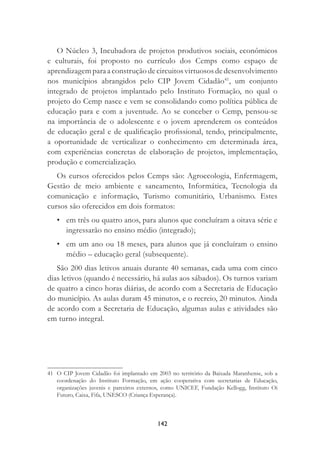 142
O Núcleo 3, Incubadora de projetos produtivos sociais, econômicos
e culturais, foi proposto no currículo dos Cemps como espaço de
aprendizagem para a construção de circuitos virtuosos de desenvolvimento
nos municípios abrangidos pelo CIP Jovem Cidadão41
, um conjunto
integrado de projetos implantado pelo Instituto Formação, no qual o
projeto do Cemp nasce e vem se consolidando como política pública de
educação para e com a juventude. Ao se conceber o Cemp, pensou-se
na importância de o adolescente e o jovem aprenderem os conteúdos
de educação geral e de qualiﬁcação proﬁssional, tendo, principalmente,
a oportunidade de verticalizar o conhecimento em determinada área,
com experiências concretas de elaboração de projetos, implementação,
produção e comercialização.
Os cursos oferecidos pelos Cemps são: Agroecologia, Enfermagem,
Gestão de meio ambiente e saneamento, Informática, Tecnologia da
comunicação e informação, Turismo comunitário, Urbanismo. Estes
cursos são oferecidos em dois formatos:
• em três ou quatro anos, para alunos que concluíram a oitava série e
ingressarão no ensino médio (integrado);
• em um ano ou 18 meses, para alunos que já concluíram o ensino
médio – educação geral (subsequente).
São 200 dias letivos anuais durante 40 semanas, cada uma com cinco
dias letivos (quando é necessário, há aulas aos sábados). Os turnos variam
de quatro a cinco horas diárias, de acordo com a Secretaria de Educação
do município. As aulas duram 45 minutos, e o recreio, 20 minutos. Ainda
de acordo com a Secretaria de Educação, algumas aulas e atividades são
em turno integral.
41 O CIP Jovem Cidadão foi implantado em 2003 no território da Baixada Maranhense, sob a
coordenação do Instituto Formação, em ação cooperativa com secretarias de Educação,
organizações juvenis e parceiros externos, como UNICEF, Fundação Kellogg, Instituto Oi
Futuro, Caixa, Fifa, UNESCO (Criança Esperança).
 