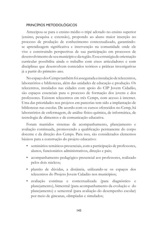 143
PRINCÍPIOS METODOLÓGICOS
Antecipou-se para o ensino médio o tripé adotado no ensino superior
(ensino, pesquisa e extensão), propondo ao aluno maior inserção no
processo de produção de conhecimento contextualizado, garantindo-
se aprendizagem signiﬁcativa e intervenção na comunidade onde ele
vive e construindo perspectivas de sua participação em processos de
desenvolvimentodeseumunicípioedaregião.Essaestratégiadeorientação
curricular possibilita ainda o trabalho com eixos articuladores e com
disciplinas que desenvolvem conteúdos teóricos e práticas investigativas
já a partir do primeiro ano.
NoespaçodosCempstambémfoiasseguradaainstalaçãodetelecentros,
laboratórios e bibliotecas, além das unidades de educação e produção. Os
telecentros, instalados nas cidades com apoio do CIP Jovem Cidadão,
são espaços essenciais para o processo de formação dos jovens e dos
professores. Existem telecentros em três Cemps, com acesso à internet.
Uma das prioridades nos projetos em parcerias tem sido a implantação de
bibliotecas nas escolas. De acordo com os cursos oferecidos no Cemp, há
laboratórios de enfermagem, de análise físico-química, de informática, de
tecnologia de alimentos e de comunicação educativa.
Foram mantidos sistemas de acompanhamento, planejamento e
avaliação continuada, promovendo a qualiﬁcação permanente do corpo
docente e da direção dos Cemps. Para isso, são considerados elementos
básicos para a construção do projeto educativo:
• seminários temáticos presenciais, com a participação de professores,
alunos, funcionários administrativos, direção e pais;
• acompanhamento pedagógico presencial aos professores, realizado
pelos dois núcleos;
• plantão de dúvidas, a distância, utilizando-se os espaços dos
telecentros do Projeto Jovem Cidadão nos municípios;
• avaliação contínua e contextualizada (para diagnóstico e
planejamento), bimestral (para acompanhamento da evolução e do
planejamento) e semestral (para avaliação do desempenho escolar)
por meio de gincanas, olimpíadas e simulados;
 