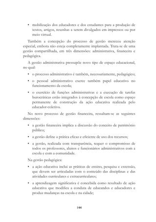 144
• mobilização dos educadores e dos estudantes para a produção de
textos, artigos, resenhas a serem divulgados em impressos ou por
meio virtual.
Também a concepção do processo de gestão mereceu atenção
especial, embora não esteja completamente implantada. Trata-se de uma
gestão compartilhada, em três dimensões: administrativa, ﬁnanceira e
pedagógica.
A gestão administrativa pressupõe novo tipo de espaço educacional,
no qual:
• o processo administrativo é também, necessariamente, pedagógico;
• o pessoal administrativo exerce também papel educativo no
funcionamento da escola;
• o exercício de funções administrativas e a execução de tarefas
burocráticas estão integrados à concepção de escola como espaço
permanente de construção da ação educativa realizada pelo
educador-coletivo.
No novo processo de gestão ﬁnanceira, ressaltam-se as seguintes
dimensões:
• a gestão ﬁnanceira implica a discussão do conceito de patrimônio
público;
• a gestão deﬁne a prática eﬁcaz e eﬁciente de uso dos recursos;
• a gestão, realizada com transparência, requer o compromisso de
todos os professores, alunos e funcionários administrativos com a
escola e com a comunidade.
Na gestão pedagógica:
• a ação educativa inclui as práticas de ensino, pesquisa e extensão,
que devem ser articuladas com o conteúdo das disciplinas e das
atividades curriculares e extracurriculares;
• a aprendizagem signiﬁcativa é concebida como resultado de ação
educativa que modiﬁca a conduta de educandos e educadores e
produz mudanças na escola e na cidade;
 