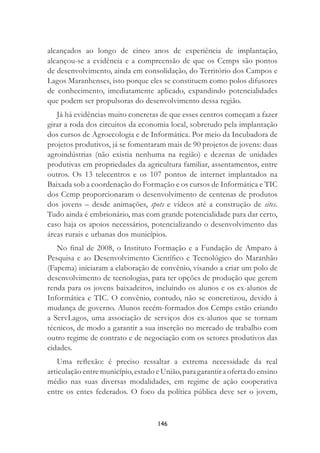 146
alcançados ao longo de cinco anos de experiência de implantação,
alcançou-se a evidência e a compreensão de que os Cemps são pontos
de desenvolvimento, ainda em consolidação, do Território dos Campos e
Lagos Maranhenses, isto porque eles se constituem como polos difusores
de conhecimento, imediatamente aplicado, expandindo potencialidades
que podem ser propulsoras do desenvolvimento dessa região.
Já há evidências muito concretas de que esses centros começam a fazer
girar a roda dos circuitos da economia local, sobretudo pela implantação
dos cursos de Agroecologia e de Informática. Por meio da Incubadora de
projetos produtivos, já se fomentaram mais de 90 projetos de jovens: duas
agroindústrias (não existia nenhuma na região) e dezenas de unidades
produtivas em propriedades da agricultura familiar, assentamentos, entre
outros. Os 13 telecentros e os 107 pontos de internet implantados na
Baixada sob a coordenação do Formação e os cursos de Informática e TIC
dos Cemp proporcionaram o desenvolvimento de centenas de produtos
dos jovens – desde animações, spots e vídeos até a construção de sites.
Tudo ainda é embrionário, mas com grande potencialidade para dar certo,
caso haja os apoios necessários, potencializando o desenvolvimento das
áreas rurais e urbanas dos municípios.
No ﬁnal de 2008, o Instituto Formação e a Fundação de Amparo à
Pesquisa e ao Desenvolvimento Cientíﬁco e Tecnológico do Maranhão
(Fapema) iniciaram a elaboração de convênio, visando a criar um polo de
desenvolvimento de tecnologias, para ter opções de produção que gerem
renda para os jovens baixadeiros, incluindo os alunos e os ex-alunos de
Informática e TIC. O convênio, contudo, não se concretizou, devido à
mudança de governo. Alunos recém-formados dos Cemps estão criando
a ServLagos, uma associação de serviços dos ex-alunos que se tornam
técnicos, de modo a garantir a sua inserção no mercado de trabalho com
outro regime de contrato e de negociação com os setores produtivos das
cidades.
Uma reﬂexão: é preciso ressaltar a extrema necessidade da real
articulação entre município, estado e União, para garantir a oferta do ensino
médio nas suas diversas modalidades, em regime de ação cooperativa
entre os entes federados. O foco da política pública deve ser o jovem,
 