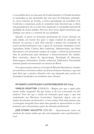 147
e essa política deve ser uma ação do Estado brasileiro. O Estado brasileiro
se materializa-se por intermédio dos três entes da federação, incluindo-
se, nesse conceito de Estado, a efetiva participação da sociedade civil.
Conforme a conjuntura, pode-se considerar mais favorável que a oferta
seja garantida por um ou outro ente, mantendo-se um padrão nacional de
qualidade do ensino público. Por isso, deve haver algum mecanismo que
uniﬁque esta oferta e o controle de sua qualidade.
Quando se pensa na formação proﬁssional do jovem ofertada em
cada cidade, em muitas das quais o órgão estadual de educação está
distante ou ausente, é mais fácil articular a prática dos estudantes de
cursos proﬁssionalizantes com o apoio de secretarias municipais (como
Agricultura, Saúde, Cultura, Meio Ambiente, Administração), que lidam
diretamente com potenciais campos de estágio e sofrem de permanente
falta de proﬁssionais para dinamizar o desenvolvimento das cidades.
Bem orientados, alunos de Agroecologia, Tecnologia de alimentos,
Enfermagem, Informática, Gestão ambiental, Ediﬁcações, Eletricidade
criariam grande movimentação no interior do Brasil.
Esta apresentação enfocou os Cemps da Baixada Maranhense, situados
em territórios com baixos índices de desenvolvimento humano, o que não
quer dizer que o projeto educativo não seja adequado para escolas em
municípios localizados em territórios mais urbanos.
EM DEBATE: CONSTRUÇÃO E SUSTENTABILIDADE DO Cemp
MARILZA REGATTIERI (UNESCO) – Regina, por que a opção pelo
ensino médio integrado? De que forma se dá essa construção em três
núcleos? Você diz que o núcleo de formação geral segue o que está
estabelecido nas Diretrizes Curriculares Nacionais, depois vem um
núcleo da educação proﬁssional e o outro núcleo. Para mim, pareceu que
a concepção integrada ﬁcou mais clara quando se apresentaram os eixos
temáticos que estruturaram a parte da educação proﬁssional.
JOSÉ VITÓRIO SACILOTTO (CPS/SP) – Aparentemente existe um
currículo do ensino médio que não tem integração com o proﬁssional, é
isso?
 