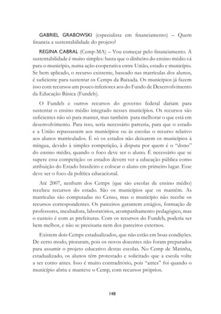 148
GABRIEL GRABOWSKI (especialista em ﬁnanciamento) – Quem
ﬁnancia a sustentabilidade do projeto?
REGINA CABRAL (Cemp-MA) – Vou começar pelo ﬁnanciamento. A
sustentabilidade é muito simples: basta que o dinheiro do ensino médio vá
para o município, numa ação cooperativa entre União, estado e município.
Se bem aplicado, o recurso existente, baseado nas matrículas dos alunos,
é suﬁciente para sustentar os Cemps da Baixada. Os municípios já fazem
isso com recursos um pouco inferiores aos do Fundo de Desenvolvimento
da Educação Básica (Fundeb).
O Fundeb e outros recursos do governo federal dariam para
sustentar o ensino médio integrado nesses municípios. Os recursos são
suﬁcientes não só para manter, mas também para melhorar o que está em
desenvolvimento. Para isso, seria necessário parceria, para que o estado
e a União repassassem aos municípios ou às escolas o recurso relativo
aos alunos matriculados. É só os estados não deixarem os municípios à
míngua, devido à simples competição, à disputa por quem é o “dono”
do ensino médio, quando o foco deve ser o aluno. É necessário que se
supere essa competição: os estados devem ver a educação pública como
atribuição do Estado brasileiro e colocar o aluno em primeiro lugar. Esse
deve ser o foco da política educacional.
Até 2007, nenhum dos Cemps (que são escolas de ensino médio)
recebeu recursos do estado. São os municípios que os mantêm. As
matrículas são computadas no Censo, mas o município não recebe os
recursos correspondentes. Os parceiros garantem estágios, formação de
professores, incubadora, laboratórios, acompanhamento pedagógico, mas
o custeio é com as prefeituras. Com os recursos do Fundeb, poderia ser
bem melhor, e não se precisaria nem dos parceiros externos.
Existem dois Cemps estadualizados, que não estão em boas condições.
De certo modo, pioraram, pois os novos docentes não foram preparados
para assumir o projeto educativo destas escolas. No Cemp de Matinha,
estadualizado, os alunos têm protestado e solicitado que a escola volte
a ser como antes. Isso é muito contraditório, pois “antes” foi quando o
município abriu e manteve o Cemp, com recursos próprios.
 