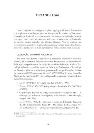14
O PLANO LEGAL
Com o objetivo de conﬁgurar o plano legal que dá base à formulação
e à implementação das políticas de integração do ensino médio com a
educação proﬁssional, procedeu-se ao levantamento da legislação nacional
em vigor, bem como das normas referentes à educação proﬁssional e
ao ensino médio, editadas nas últimas décadas. Não se realizou um
levantamento exaustivo, porém seletivo, isto é, voltado para a legislação e
as normas pertinentes e mais signiﬁcativas para a análise a ser realizada.
LEGISLAÇÃO E NORMAS NACIONAIS
Sob esse foco, foram selecionadas e analisadas disposições constitu-
cionais, leis e decretos federais emanados das políticas do Ministério da
Educação – especialmente da antiga Secretaria de Educação Média e Tec-
nológica (Semtec), atual Secretaria de Educação Proﬁssional e Tecnológi-
ca (Setec) –, além de resoluções e pareceres do antigo Conselho Federal
de Educação (CFE), no regime da Lei nº 5.692/1971, e do atual Conselho
Nacional de Educação (CNE)2
, conﬁgurando o seguinte conjunto de do-
cumentos principais:
• Lei nº 5.692/1971 (revogada pela Lei nº 9.394/1996);
• Parecer CFE nº 45/1972 (revogado pela Resolução CNE/CEB nº
4/1999);
• Constituição Federal de 1988, especialmente o Capítulo III – Da
educação, da cultura e do desporto, e sua Seção I – Da educação,
artigos 205 a 214;
• Lei nº 9.394/1996, de Diretrizes e Bases da Educação Nacional
(LDB), especialmente a Seção IV – Do ensino médio, artigos 35 e
36, e o Capítulo III – Da educação proﬁssional, artigos 39 a 42;
2 Vide pareceres e resoluções do Conselho Nacional de Educação, referidos na primeira parte
deste estudo.
 