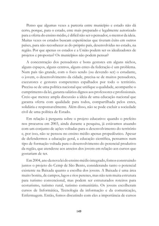 149
Penso que algumas vezes a parceria entre município e estado não dá
certo, porque, para o estado, ente mais preparado e legalmente autorizado
para a oferta do ensino médio, é difícil não ser o pensador, o mentor da ideia.
Muitas vezes os estados buscam experiências que tiveram êxito em outros
países, para não reconhecer as do próprio país, desenvolvidas no estado, na
região. Por que apenas os estados e a União podem ser os idealizadores de
projetos e propostas? Os municípios não podem pensar?
A concentração dos pensadores e bons gestores em alguns nichos,
alguns espaços, alguns centros, alguns entes da federação é um problema.
Num país tão grande, com o foco sendo (ou devendo ser) o estudante,
o jovem, o desenvolvimento da cidade, precisa-se de muitos pensadores,
executores e gestores competentes espalhados por todo o território.
Precisa-se de uma política nacional que uniﬁque a qualidade, acompanhe o
cumprimento da lei, garanta salários dignos aos professores e proﬁssionais.
Creio que merece ampla discussão a ideia de uma educação nacional que
garanta oferta com qualidade para todos, compartilhada pelos entes,
solidária e responsavelmente. Além disso, não se pode excluir a sociedade
civil de uma política de Estado.
Em relação à pergunta sobre o projeto educativo: quando o prefeito
nos procurou em 2003, ainda durante a pesquisa, já estávamos atuando
com um conjunto de ações voltadas para o desenvolvimento do território
e, por isso, não se pensou no ensino médio apenas propedêutico. Apesar
de defendermos a educação geral, a educação cientíﬁca, pensamos num
tipo de formação voltada para o desenvolvimento do potencial produtivo
da região, que atendesse aos anseios dos jovens em relação aos cursos que
gostariam de ter.
Em2004,anodanovaleidoensinomédiointegrado,fomosconstruindo
juntos o projeto do Cemp de São Bento, considerando tanto o potencial
existente na Baixada quanto a escolha dos jovens. A Baixada é uma área
muito bonita, de campos, lagos e rios perenes, mas não tem muita estrutura
para turismo convencional, mas podem ser estruturados roteiros para
ecoturismo, turismo rural, turismo comunitário. Os jovens escolheram
cursos de Informática, Tecnologia da informação e da comunicação,
Enfermagem. Então, fomos discutindo com eles a importância de cursos
 