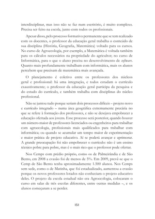 151
interdisciplinar, mas isso não se faz num escritório, é muito complexo.
Precisa ser feito na escola, junto com todos os proﬁssionais.
Apesar disso, pelo processo formativo permanente que se tem realizado
com os docentes, o professor da educação geral trabalha o conteúdo de
sua disciplina (História, Geograﬁa, Matemática) voltado para os cursos.
No curso de Agroecologia, por exemplo, a Matemática é voltada também
para os cálculos necessários na propriedade do agricultor; no curso de
Informática, para o que o aluno precisa no desenvolvimento de software.
Quanto mais profundamente trabalham com informática, mais os alunos
percebem que precisam de matemática mais avançada.
O planejamento é coletivo entre os professores dos núcleos
geral e proﬁssional: há uma integração, e todos estudam o currículo
exaustivamente; o professor da educação geral participa da pesquisa e
do estudo do currículo, e também trabalha com disciplinas do núcleo
proﬁssional.
Não se juntou tudo porque seriam dois processos difíceis – projeto novo
e currículo integrado – numa área geográﬁca extremamente precária no
que se refere à formação dos professores, e não se desejava empobrecer a
educação ofertada aos jovens. Esse processo será posterior, quando houver
um número maior de professores licenciados ou engenheiros para trabalhar
com agroecologia, proﬁssionais mais qualiﬁcados para trabalhar com
informática; ou quando se acumular um tempo maior de experimentação
e maior prática de projeto educativo. Aí se poderá avançar e aprimorar.
A grande preocupação foi não empobrecer o currículo: não é um ensino
técnico pobre para pobre, mas é o mais rico que o professor pode ofertar.
Nos Cemps com prédio próprio, como os de Palmeirândia e de São
Bento, em 2008 a evasão foi de menos de 5%. Em 2009, prevê-se que o
Cemp de São Bento tenha aproximadamente 1.500 alunos. Nos Cemps
sem sede, como o de Matinha, que foi estadualizado, aumentou a evasão
porque os novos professores lotados não conheciam o projeto educativo
deles. O projeto da escola estadual não era Agroecologia, colocaram o
curso em salas de três escolas diferentes, entre outras medidas –, e os
alunos começaram a se perder.
 