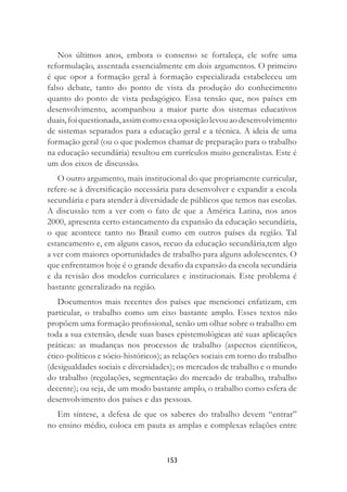 153
Nos últimos anos, embora o consenso se fortaleça, ele sofre uma
reformulação, assentada essencialmente em dois argumentos. O primeiro
é que opor a formação geral à formação especializada estabeleceu um
falso debate, tanto do ponto de vista da produção do conhecimento
quanto do ponto de vista pedagógico. Essa tensão que, nos países em
desenvolvimento, acompanhou a maior parte dos sistemas educativos
duais,foiquestionada,assimcomoessaoposiçãolevouaodesenvolvimento
de sistemas separados para a educação geral e a técnica. A ideia de uma
formação geral (ou o que podemos chamar de preparação para o trabalho
na educação secundária) resultou em currículos muito generalistas. Este é
um dos eixos de discussão.
O outro argumento, mais institucional do que propriamente curricular,
refere-se à diversiﬁcação necessária para desenvolver e expandir a escola
secundária e para atender à diversidade de públicos que temos nas escolas.
A discussão tem a ver com o fato de que a América Latina, nos anos
2000, apresenta certo estancamento da expansão da educação secundária,
o que acontece tanto no Brasil como em outros países da região. Tal
estancamento e, em alguns casos, recuo da educação secundária,tem algo
a ver com maiores oportunidades de trabalho para alguns adolescentes. O
que enfrentamos hoje é o grande desaﬁo da expansão da escola secundária
e da revisão dos modelos curriculares e institucionais. Este problema é
bastante generalizado na região.
Documentos mais recentes dos países que mencionei enfatizam, em
particular, o trabalho como um eixo bastante amplo. Esses textos não
propõem uma formação proﬁssional, senão um olhar sobre o trabalho em
toda a sua extensão, desde suas bases epistemológicas até suas aplicações
práticas: as mudanças nos processos de trabalho (aspectos cientíﬁcos,
ético-políticos e sócio-históricos); as relações sociais em torno do trabalho
(desigualdades sociais e diversidades); os mercados de trabalho e o mundo
do trabalho (regulações, segmentação do mercado de trabalho, trabalho
decente); ou seja, de um modo bastante amplo, o trabalho como esfera de
desenvolvimento dos países e das pessoas.
Em síntese, a defesa de que os saberes do trabalho devem “entrar”
no ensino médio, coloca em pauta as amplas e complexas relações entre
 