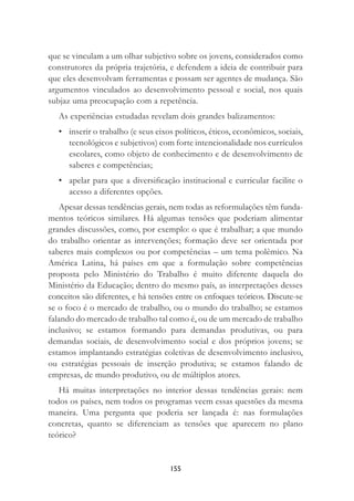 155
que se vinculam a um olhar subjetivo sobre os jovens, considerados como
construtores da própria trajetória, e defendem a ideia de contribuir para
que eles desenvolvam ferramentas e possam ser agentes de mudança. São
argumentos vinculados ao desenvolvimento pessoal e social, nos quais
subjaz uma preocupação com a repetência.
As experiências estudadas revelam dois grandes balizamentos:
• inserir o trabalho (e seus eixos políticos, éticos, econômicos, sociais,
tecnológicos e subjetivos) com forte intencionalidade nos currículos
escolares, como objeto de conhecimento e de desenvolvimento de
saberes e competências;
• apelar para que a diversiﬁcação institucional e curricular facilite o
acesso a diferentes opções.
Apesar dessas tendências gerais, nem todas as reformulações têm funda-
mentos teóricos similares. Há algumas tensões que poderiam alimentar
grandes discussões, como, por exemplo: o que é trabalhar; a que mundo
do trabalho orientar as intervenções; formação deve ser orientada por
saberes mais complexos ou por competências – um tema polêmico. Na
América Latina, há países em que a formulação sobre competências
proposta pelo Ministério do Trabalho é muito diferente daquela do
Ministério da Educação; dentro do mesmo país, as interpretações desses
conceitos são diferentes, e há tensões entre os enfoques teóricos. Discute-se
se o foco é o mercado de trabalho, ou o mundo do trabalho; se estamos
falando do mercado de trabalho tal como é, ou de um mercado de trabalho
inclusivo; se estamos formando para demandas produtivas, ou para
demandas sociais, de desenvolvimento social e dos próprios jovens; se
estamos implantando estratégias coletivas de desenvolvimento inclusivo,
ou estratégias pessoais de inserção produtiva; se estamos falando de
empresas, de mundo produtivo, ou de múltiplos atores.
Há muitas interpretações no interior dessas tendências gerais: nem
todos os países, nem todos os programas veem essas questões da mesma
maneira. Uma pergunta que poderia ser lançada é: nas formulações
concretas, quanto se diferenciam as tensões que aparecem no plano
teórico?
 