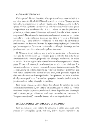 156
ALGUMAS EXPERIÊNCIAS
Creio que a Colômbia é um dos países que trabalharam com mais aﬁnco
em planejamento. Desde 2002 lá se desenvolve o projeto “Competencias
laborales, formación para el trabajo y pertinencia de la educación media”,
que se propõe a garantir a aquisição de competências proﬁssionais gerais
e especíﬁcas aos estudantes da 10ª e 11ª séries de escolas públicas e
privadas, mediante convênios entre as instituições educativas e o setor
empresarial. Na reformulação dos conteúdos curriculares para o ensino
secundário – especialmente naqueles que têm a ver com a formação
proﬁssional, – esse enfoque concretiza-se por meio de dispositivos
muito fortes: é o Serviço Nacional de Aprendizagem (Sena) da Colômbia
que homologa essa formação, conferindo certiﬁcação às competências
proﬁssionais especíﬁcas adquiridas pelos estudantes.
O México é outro país em que a reforma curricular se baseou no
enfoque de competências. A formação para o trabalho foi incluída no
nível secundário superior, propondo-se a educação proﬁssional em todas
as escolas. A nova organização curricular tem três componentes: básico,
propedêutico e de formação proﬁssional, de acordo com a dinâmica dos
setores produtivos e com as normas de competências proﬁssionais. No
México, existe um sistema nacional de competências muito complexo, que
vem sendo desenvolvido há mais de dez anos, num processo regular de
discussão das normas de competências. Este processo apontou a revisão
de algumas experiências fracassadas e propôs a introdução da formação
proﬁssional em toda a educação secundária.
Nos países estudados, a introdução dos saberes do trabalho na escola
secundária materializa-se, em síntese, em quatro grandes linhas ou formas
concretas: estágios ou práticas proﬁssionalizantes, dispositivos de orientação
socioeducativa, empreendimentos produtivos na escola (que chamamos de
“empreendedorismo”) e articulação com a formação proﬁssional.
ESTÁGIOS: PONTES COM O MUNDO DE TRABALHO
Nos documentos que tratam de estágios, é difícil encontrar uma
política de abrangência geral, por isso, temos poucos elementos de
 